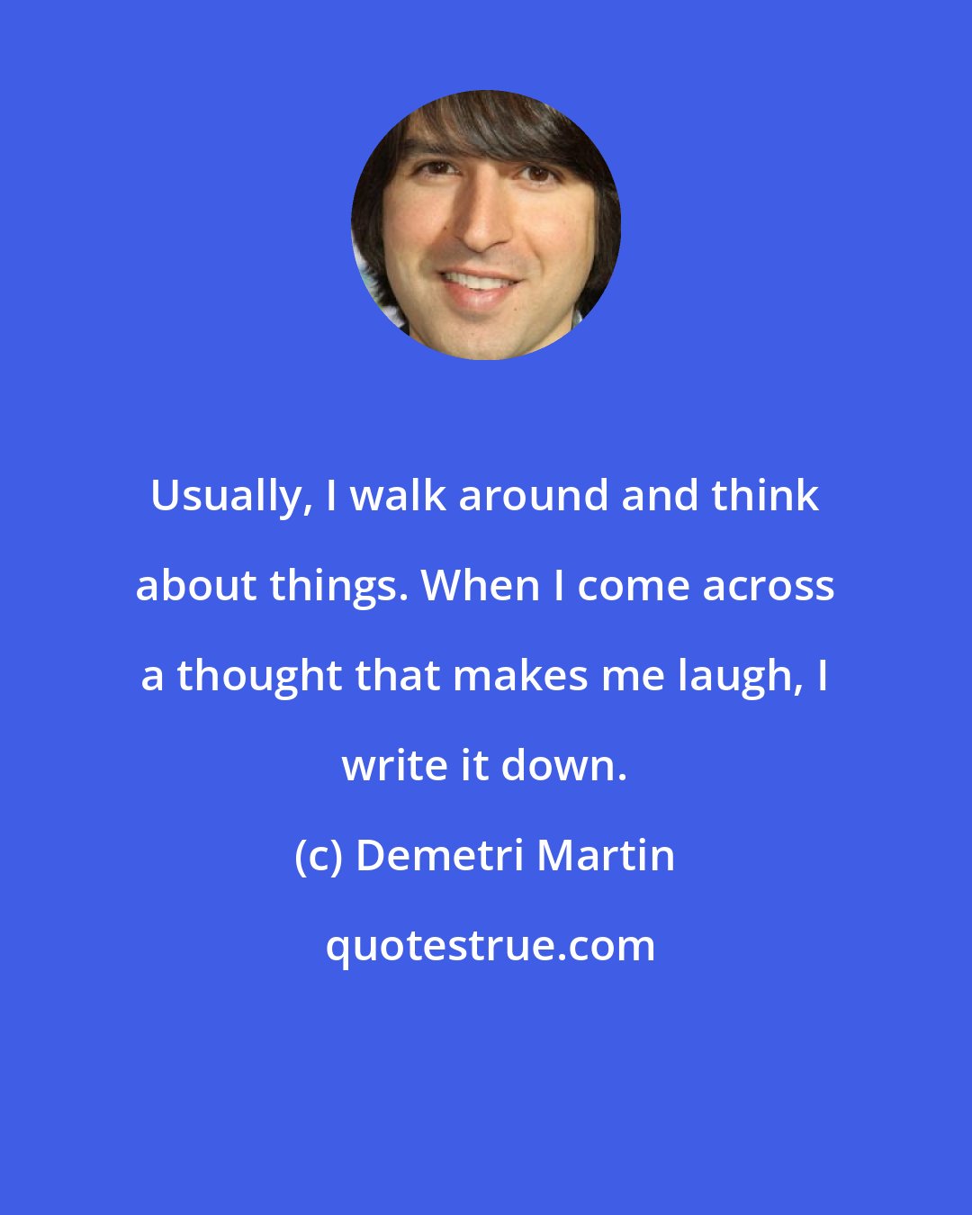 Demetri Martin: Usually, I walk around and think about things. When I come across a thought that makes me laugh, I write it down.