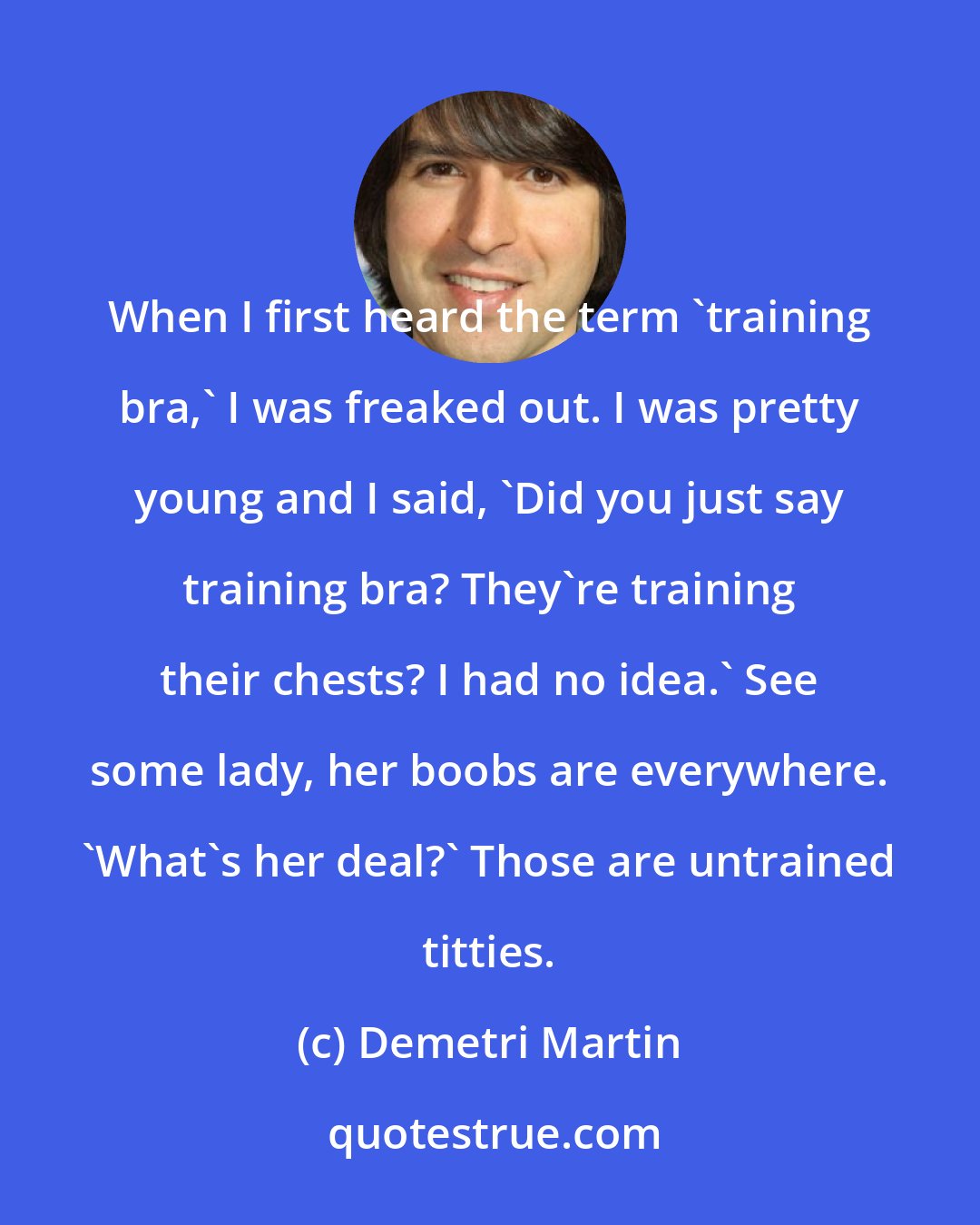 Demetri Martin: When I first heard the term 'training bra,' I was freaked out. I was pretty young and I said, 'Did you just say training bra? They're training their chests? I had no idea.' See some lady, her boobs are everywhere. 'What's her deal?' Those are untrained titties.