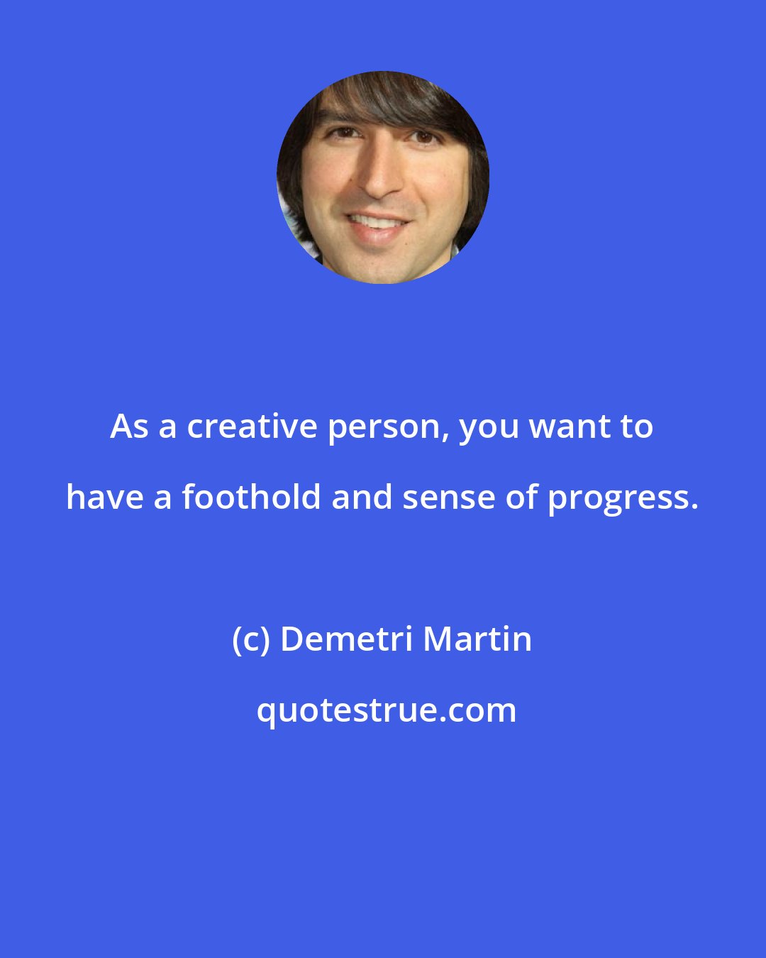 Demetri Martin: As a creative person, you want to have a foothold and sense of progress.