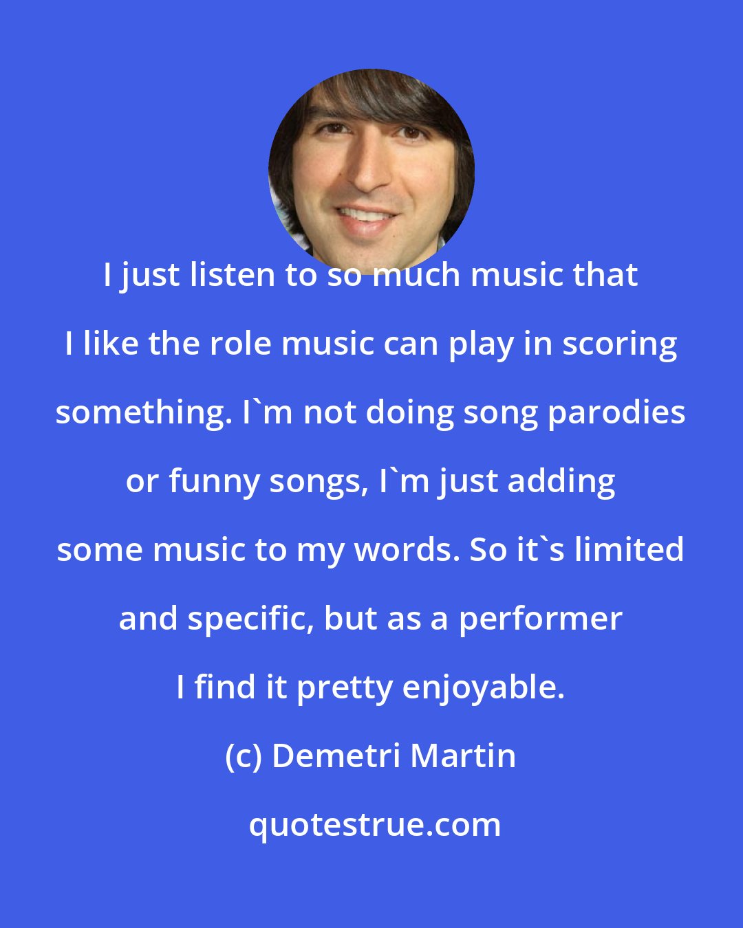 Demetri Martin: I just listen to so much music that I like the role music can play in scoring something. I'm not doing song parodies or funny songs, I'm just adding some music to my words. So it's limited and specific, but as a performer I find it pretty enjoyable.