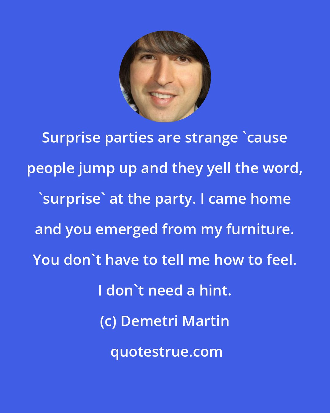 Demetri Martin: Surprise parties are strange 'cause people jump up and they yell the word, 'surprise' at the party. I came home and you emerged from my furniture. You don't have to tell me how to feel. I don't need a hint.