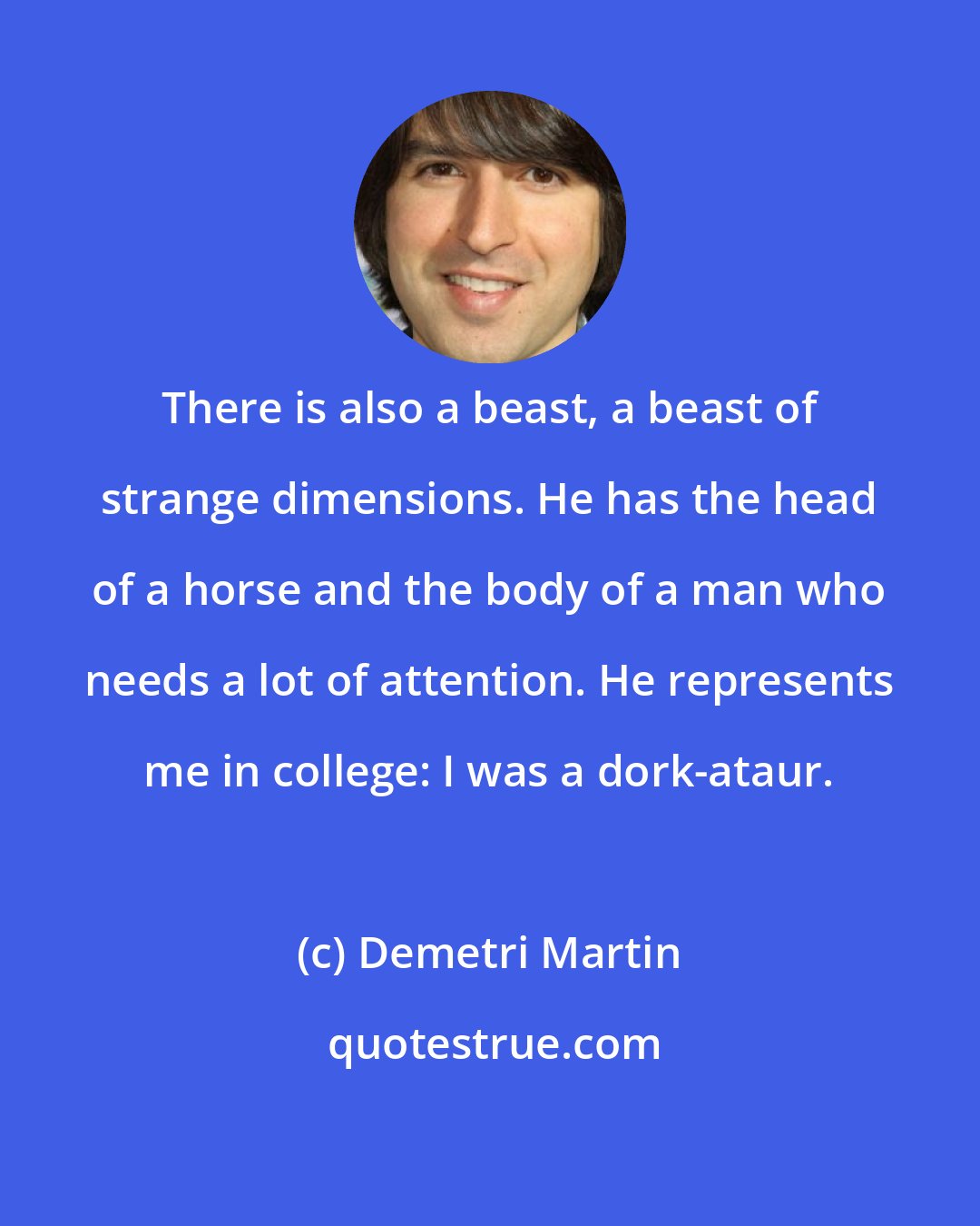 Demetri Martin: There is also a beast, a beast of strange dimensions. He has the head of a horse and the body of a man who needs a lot of attention. He represents me in college: I was a dork-ataur.