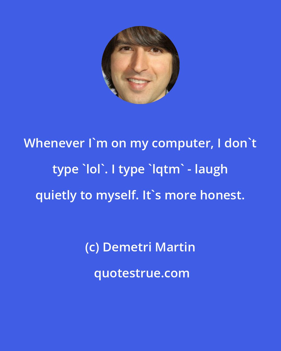 Demetri Martin: Whenever I'm on my computer, I don't type 'lol'. I type 'lqtm' - laugh quietly to myself. It's more honest.