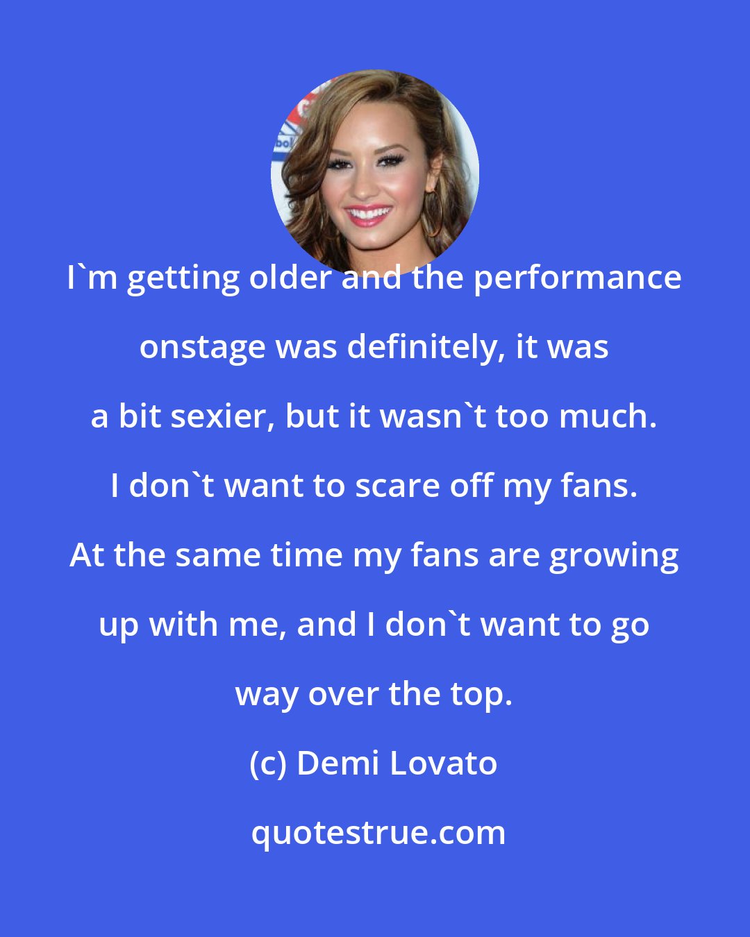 Demi Lovato: I'm getting older and the performance onstage was definitely, it was a bit sexier, but it wasn't too much. I don't want to scare off my fans. At the same time my fans are growing up with me, and I don't want to go way over the top.