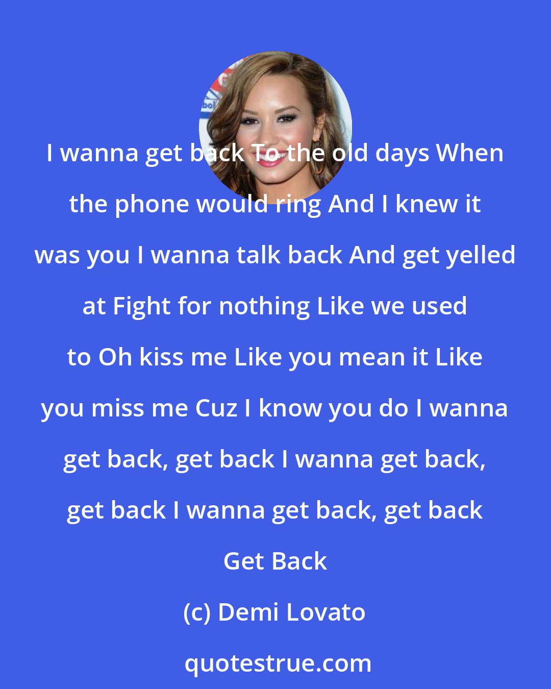 Demi Lovato: I wanna get back To the old days When the phone would ring And I knew it was you I wanna talk back And get yelled at Fight for nothing Like we used to Oh kiss me Like you mean it Like you miss me Cuz I know you do I wanna get back, get back I wanna get back, get back I wanna get back, get back Get Back