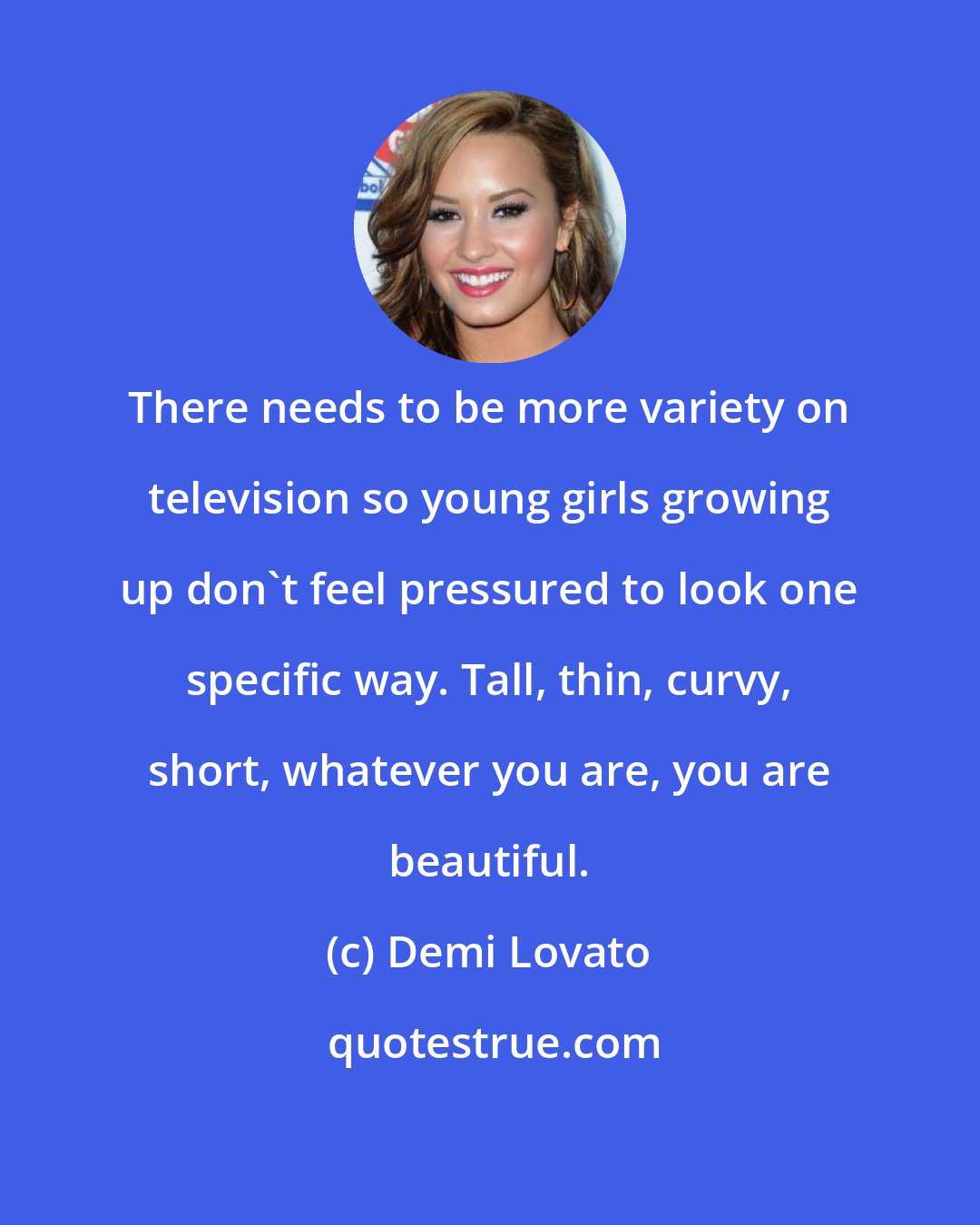 Demi Lovato: There needs to be more variety on television so young girls growing up don't feel pressured to look one specific way. Tall, thin, curvy, short, whatever you are, you are beautiful.