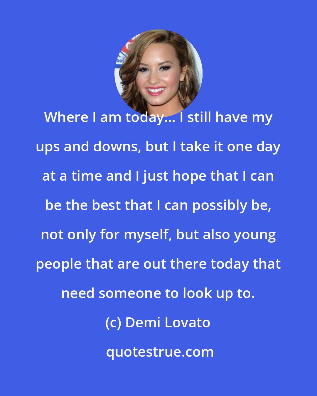 Demi Lovato: Where I am today... I still have my ups and downs, but I take it one day at a time and I just hope that I can be the best that I can possibly be, not only for myself, but also young people that are out there today that need someone to look up to.