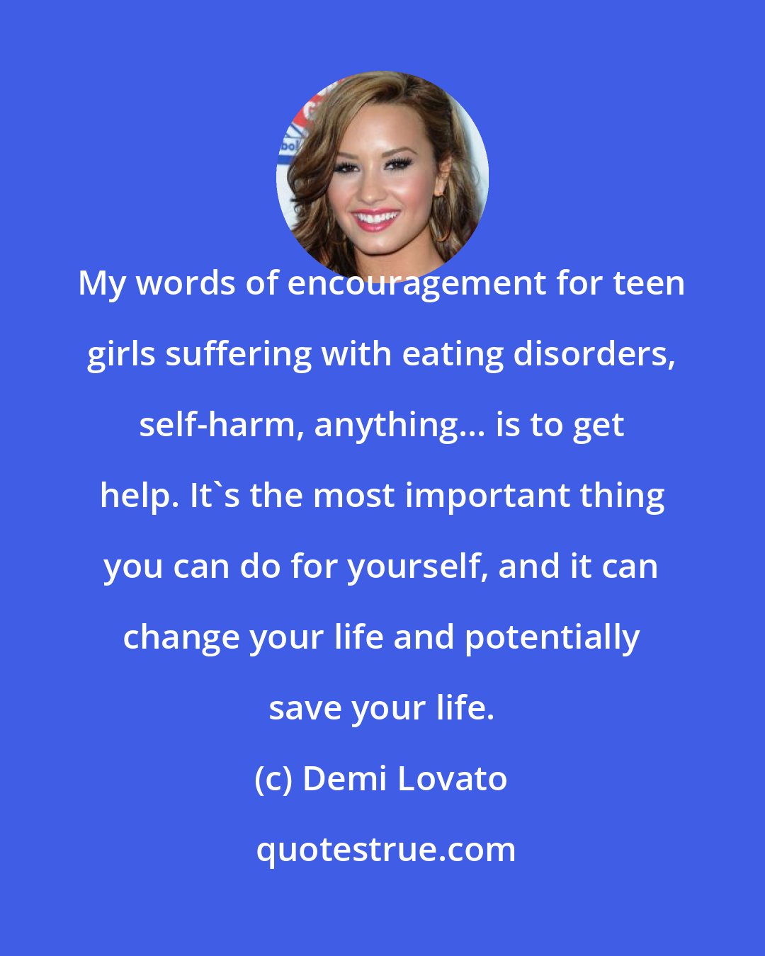 Demi Lovato: My words of encouragement for teen girls suffering with eating disorders, self-harm, anything... is to get help. It's the most important thing you can do for yourself, and it can change your life and potentially save your life.