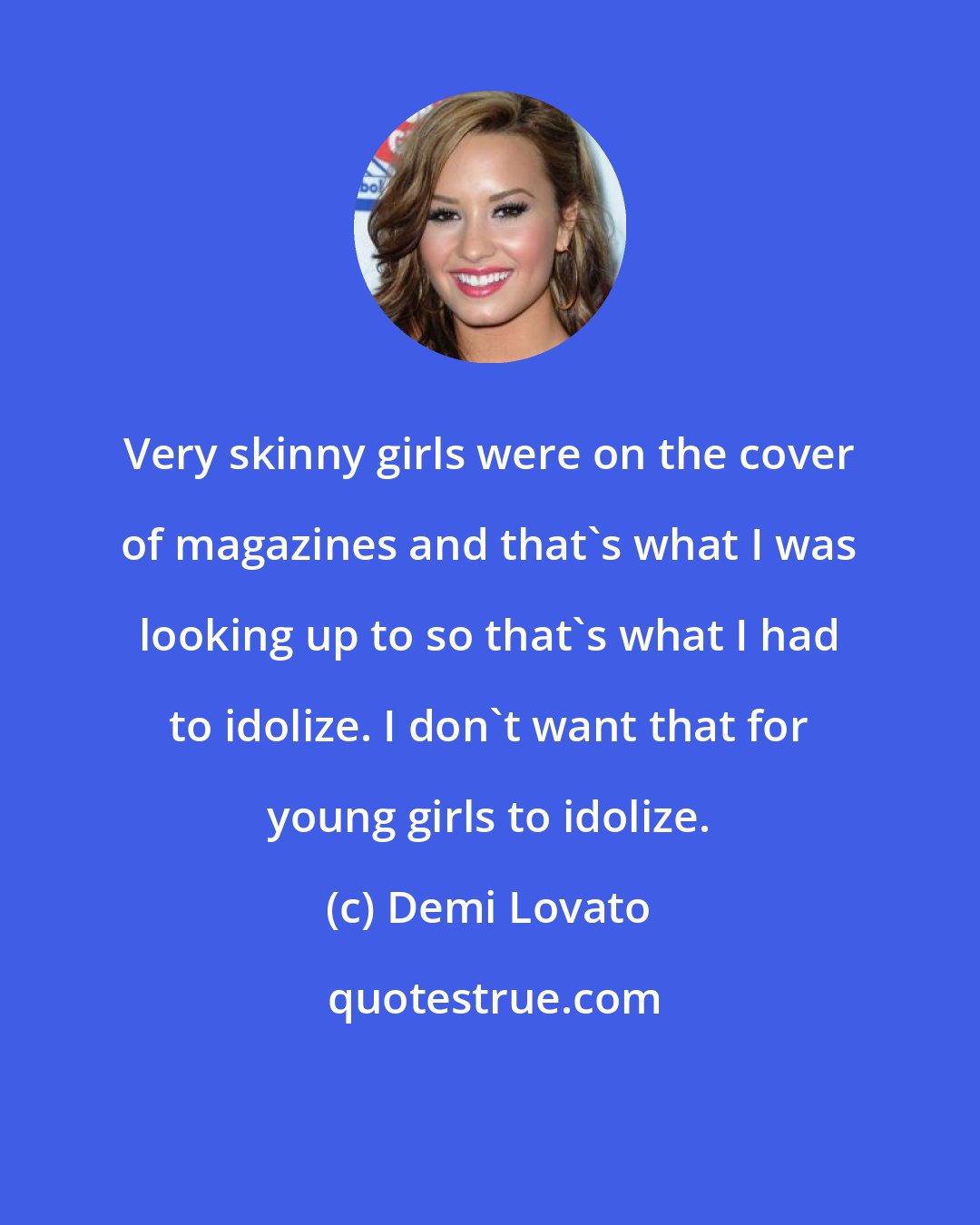 Demi Lovato: Very skinny girls were on the cover of magazines and that's what I was looking up to so that's what I had to idolize. I don't want that for young girls to idolize.