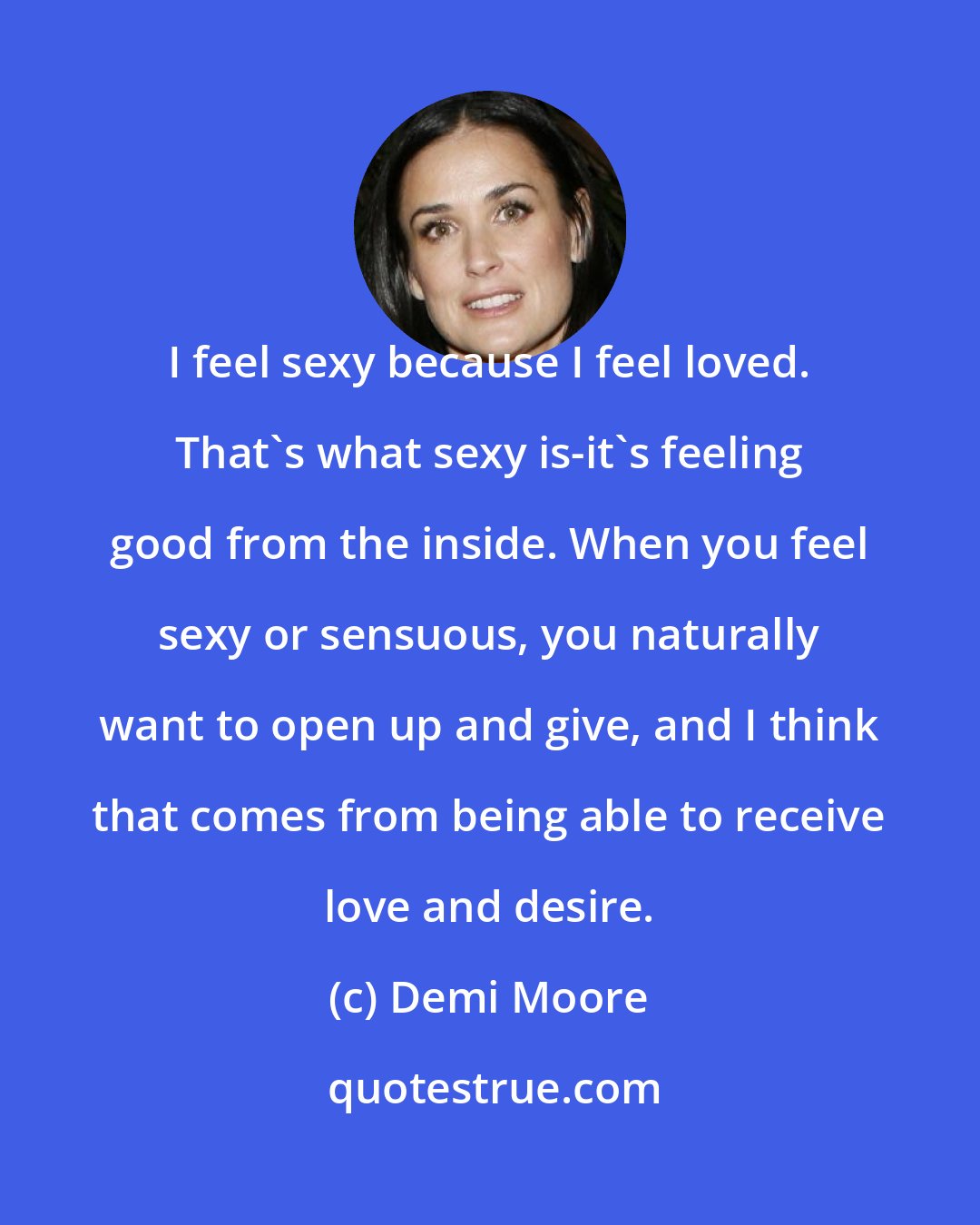 Demi Moore: I feel sexy because I feel loved. That's what sexy is-it's feeling good from the inside. When you feel sexy or sensuous, you naturally want to open up and give, and I think that comes from being able to receive love and desire.