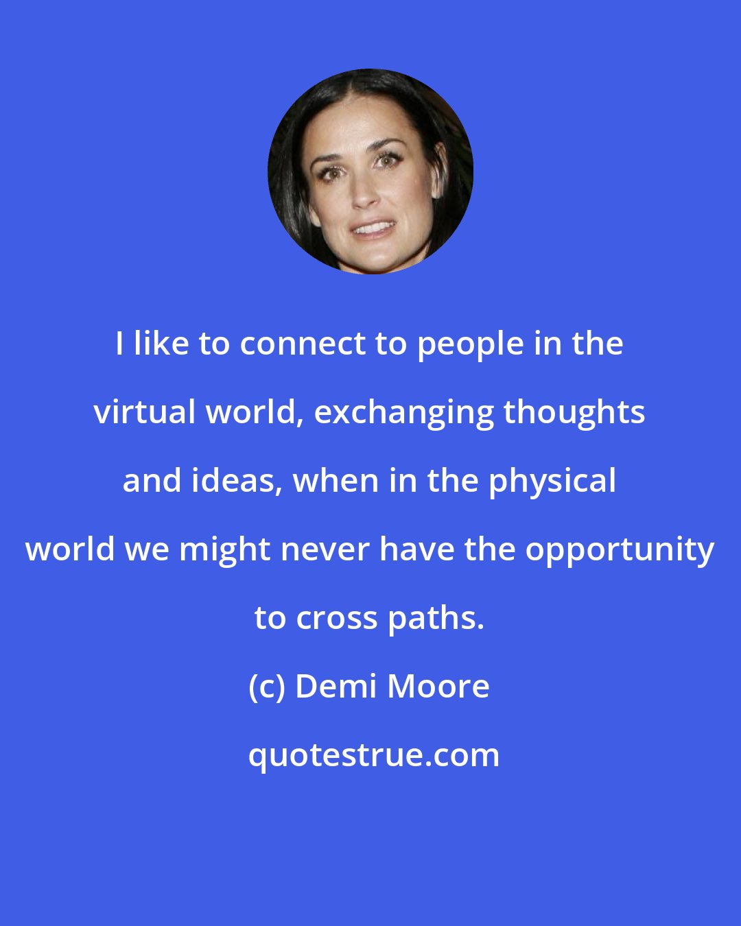 Demi Moore: I like to connect to people in the virtual world, exchanging thoughts and ideas, when in the physical world we might never have the opportunity to cross paths.