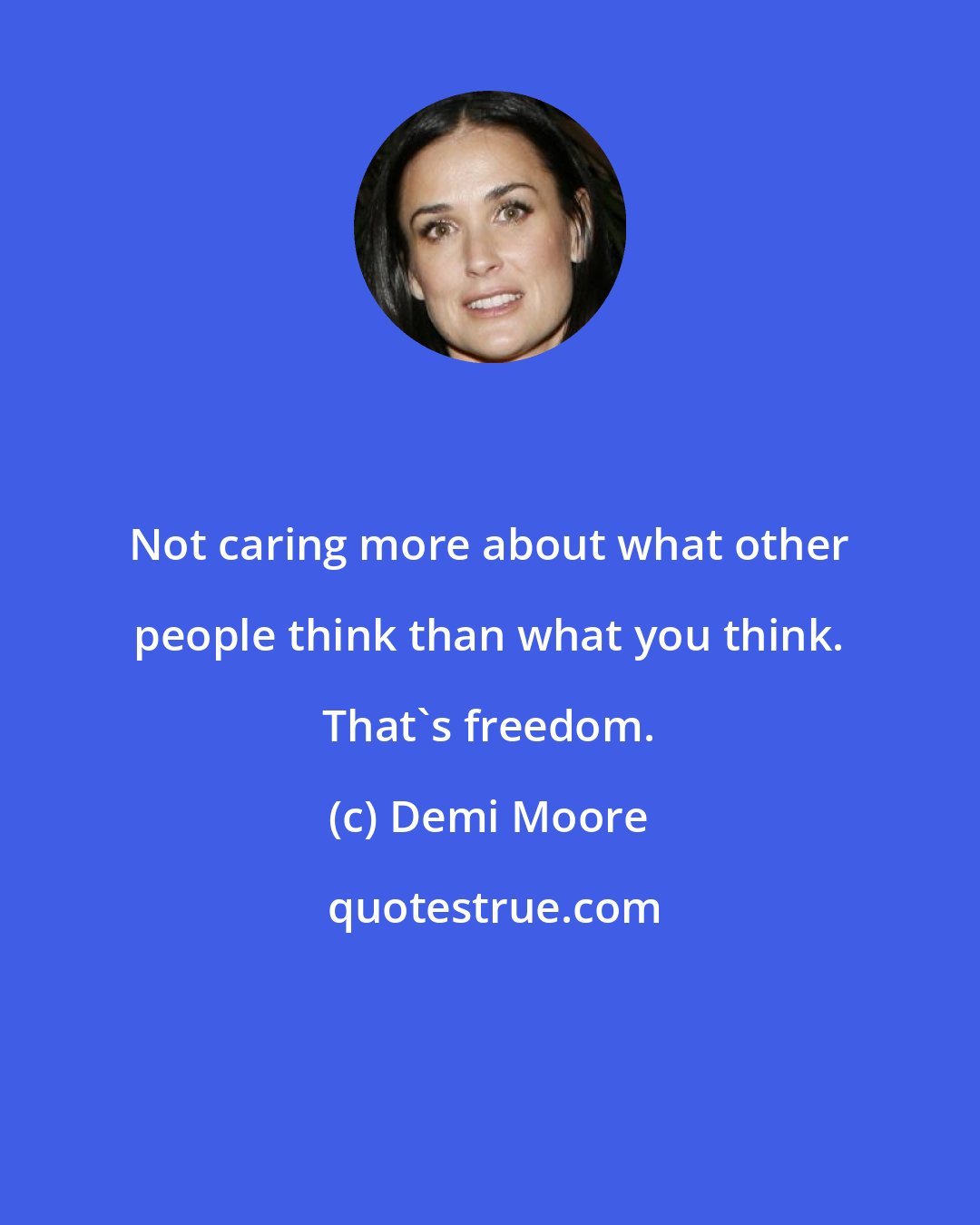 Demi Moore: Not caring more about what other people think than what you think. That's freedom.