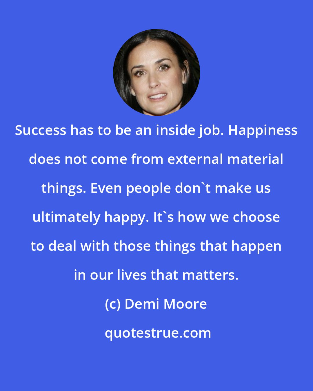 Demi Moore: Success has to be an inside job. Happiness does not come from external material things. Even people don't make us ultimately happy. It's how we choose to deal with those things that happen in our lives that matters.