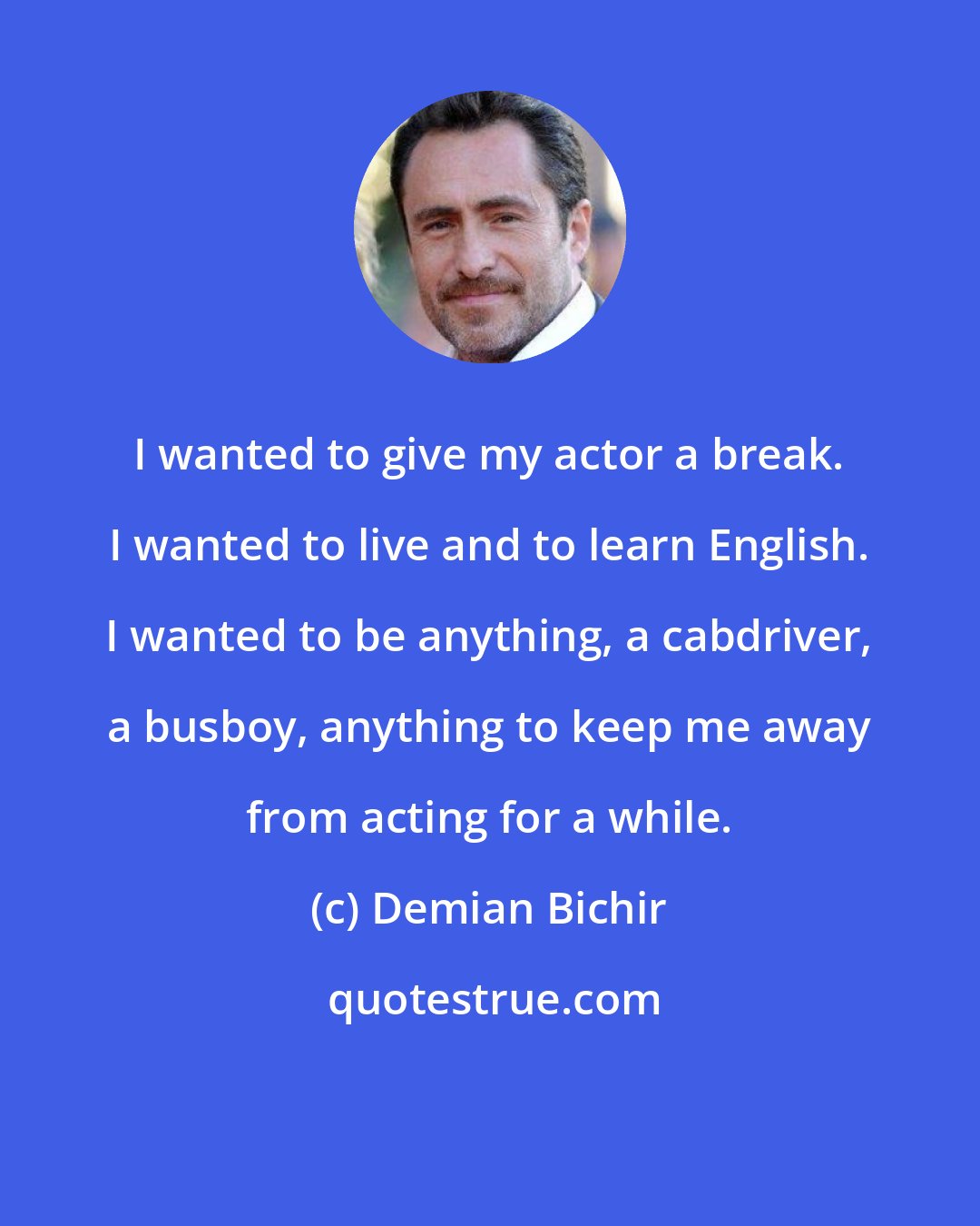 Demian Bichir: I wanted to give my actor a break. I wanted to live and to learn English. I wanted to be anything, a cabdriver, a busboy, anything to keep me away from acting for a while.