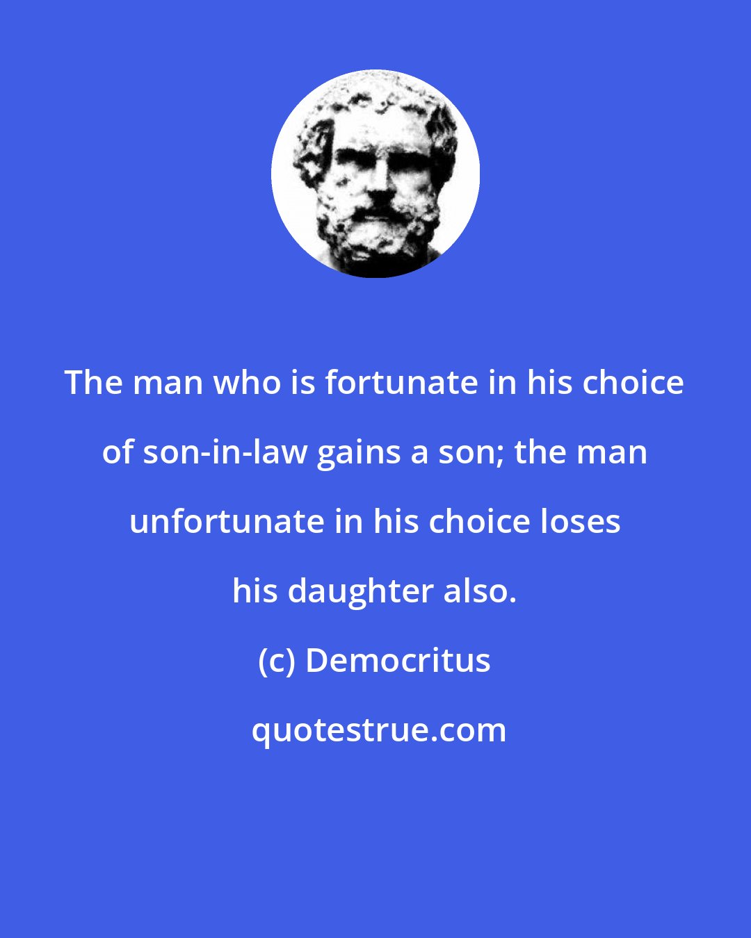 Democritus: The man who is fortunate in his choice of son-in-law gains a son; the man unfortunate in his choice loses his daughter also.