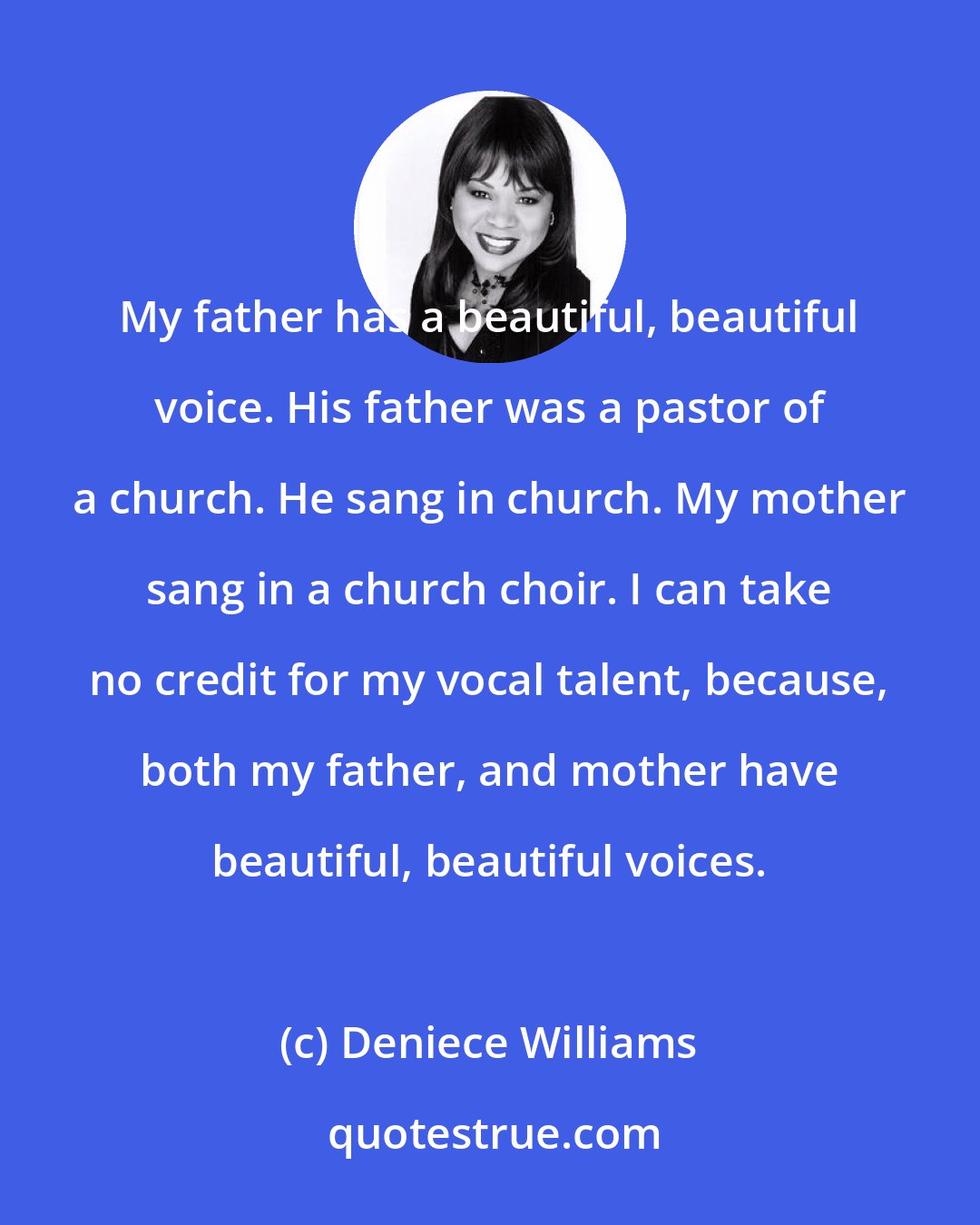 Deniece Williams: My father has a beautiful, beautiful voice. His father was a pastor of a church. He sang in church. My mother sang in a church choir. I can take no credit for my vocal talent, because, both my father, and mother have beautiful, beautiful voices.