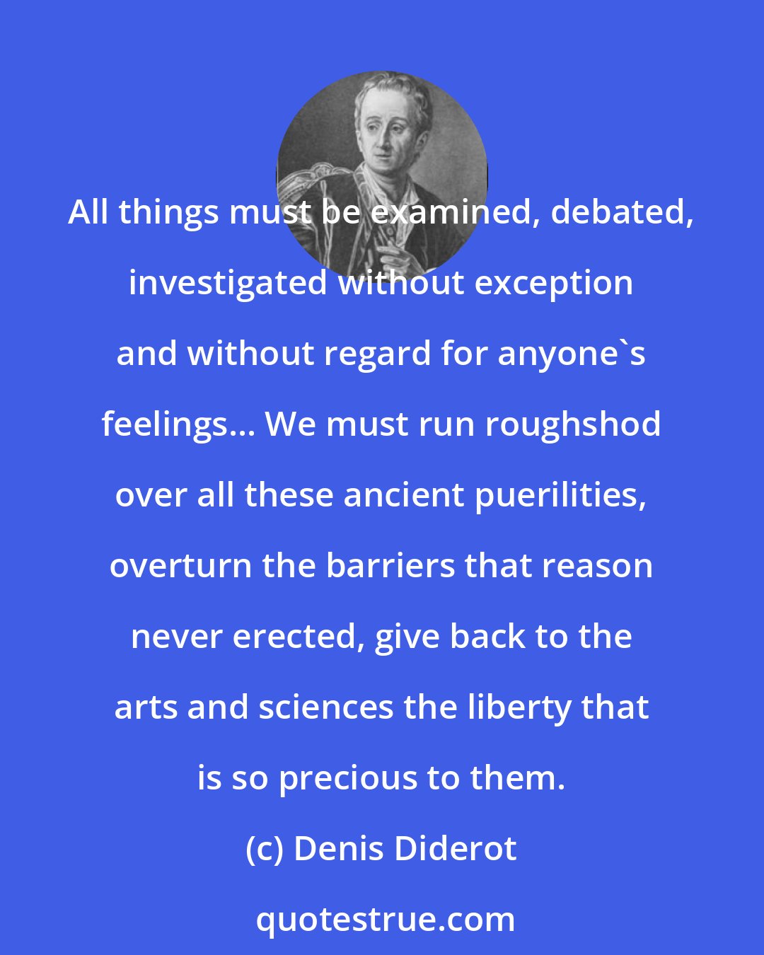 Denis Diderot: All things must be examined, debated, investigated without exception and without regard for anyone's feelings... We must run roughshod over all these ancient puerilities, overturn the barriers that reason never erected, give back to the arts and sciences the liberty that is so precious to them.