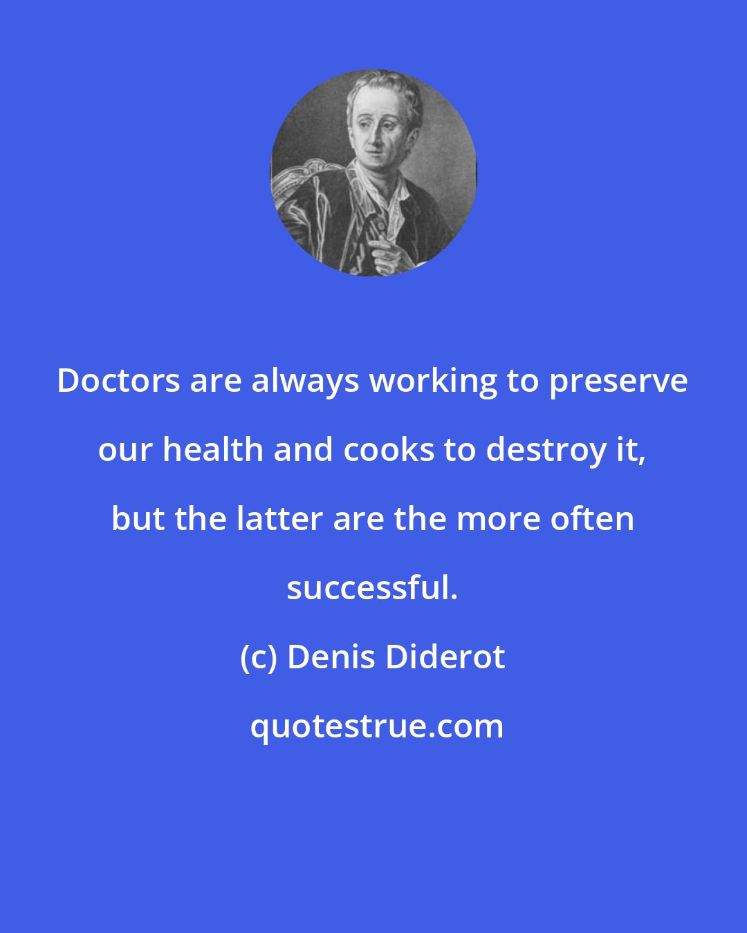 Denis Diderot: Doctors are always working to preserve our health and cooks to destroy it, but the latter are the more often successful.