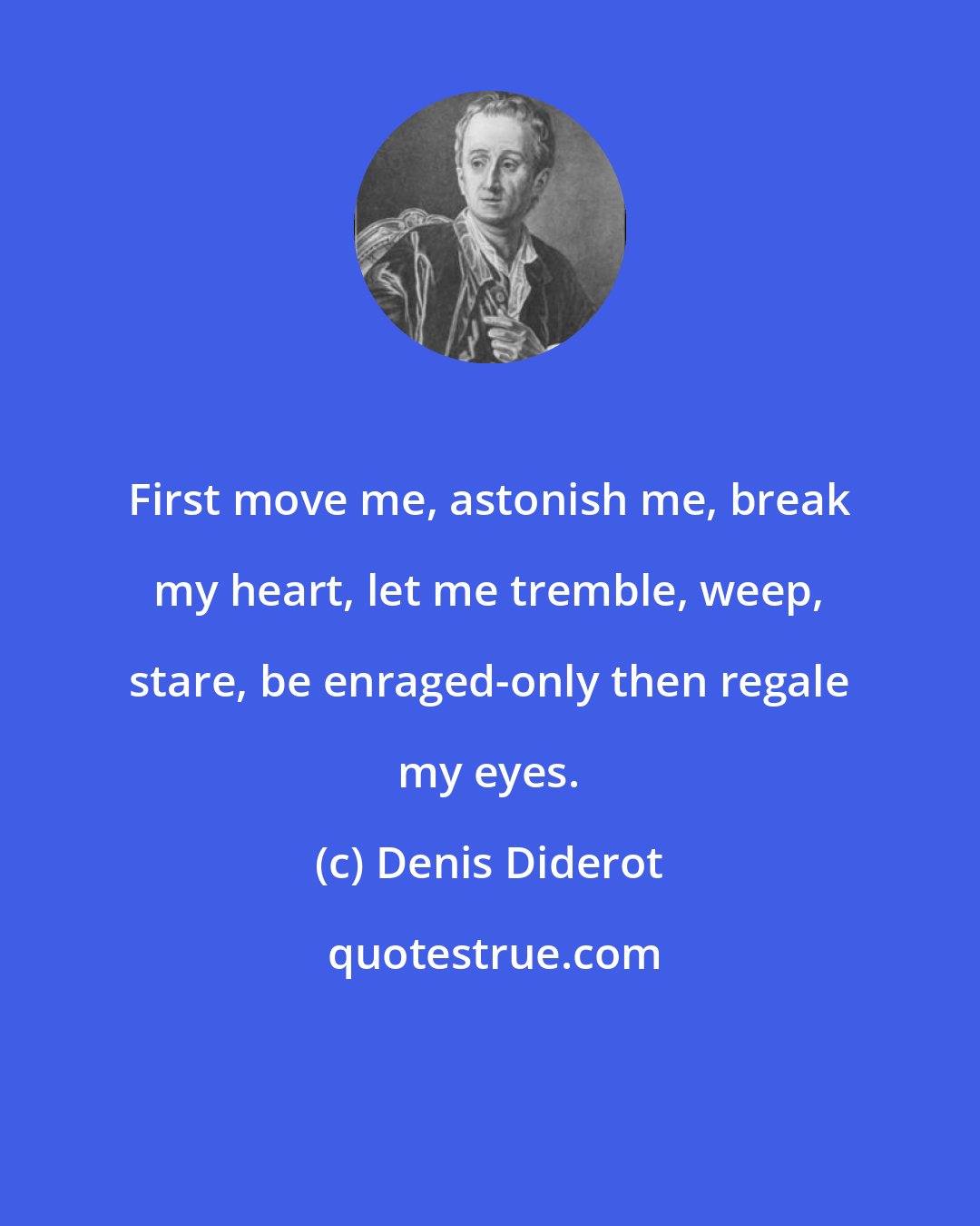 Denis Diderot: First move me, astonish me, break my heart, let me tremble, weep, stare, be enraged-only then regale my eyes.