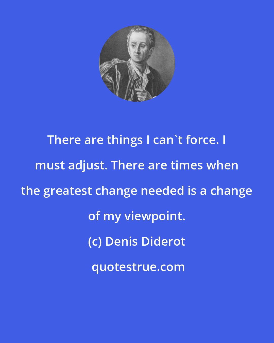 Denis Diderot: There are things I can't force. I must adjust. There are times when the greatest change needed is a change of my viewpoint.