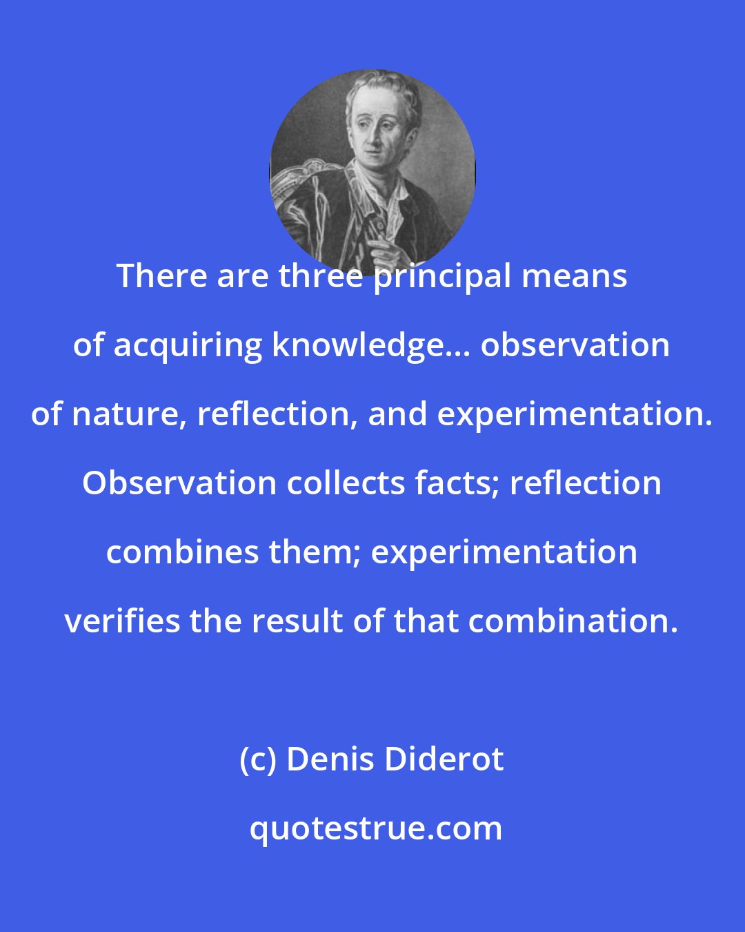 Denis Diderot: There are three principal means of acquiring knowledge... observation of nature, reflection, and experimentation. Observation collects facts; reflection combines them; experimentation verifies the result of that combination.