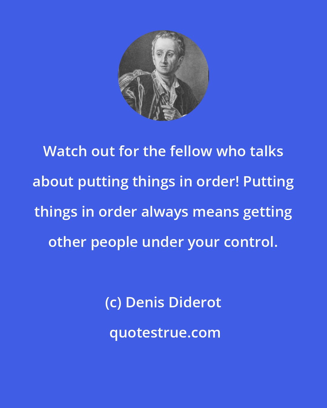 Denis Diderot: Watch out for the fellow who talks about putting things in order! Putting things in order always means getting other people under your control.