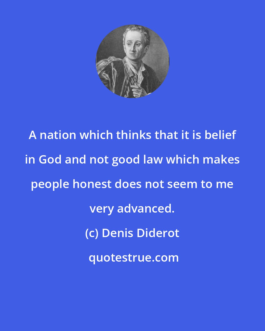 Denis Diderot: A nation which thinks that it is belief in God and not good law which makes people honest does not seem to me very advanced.