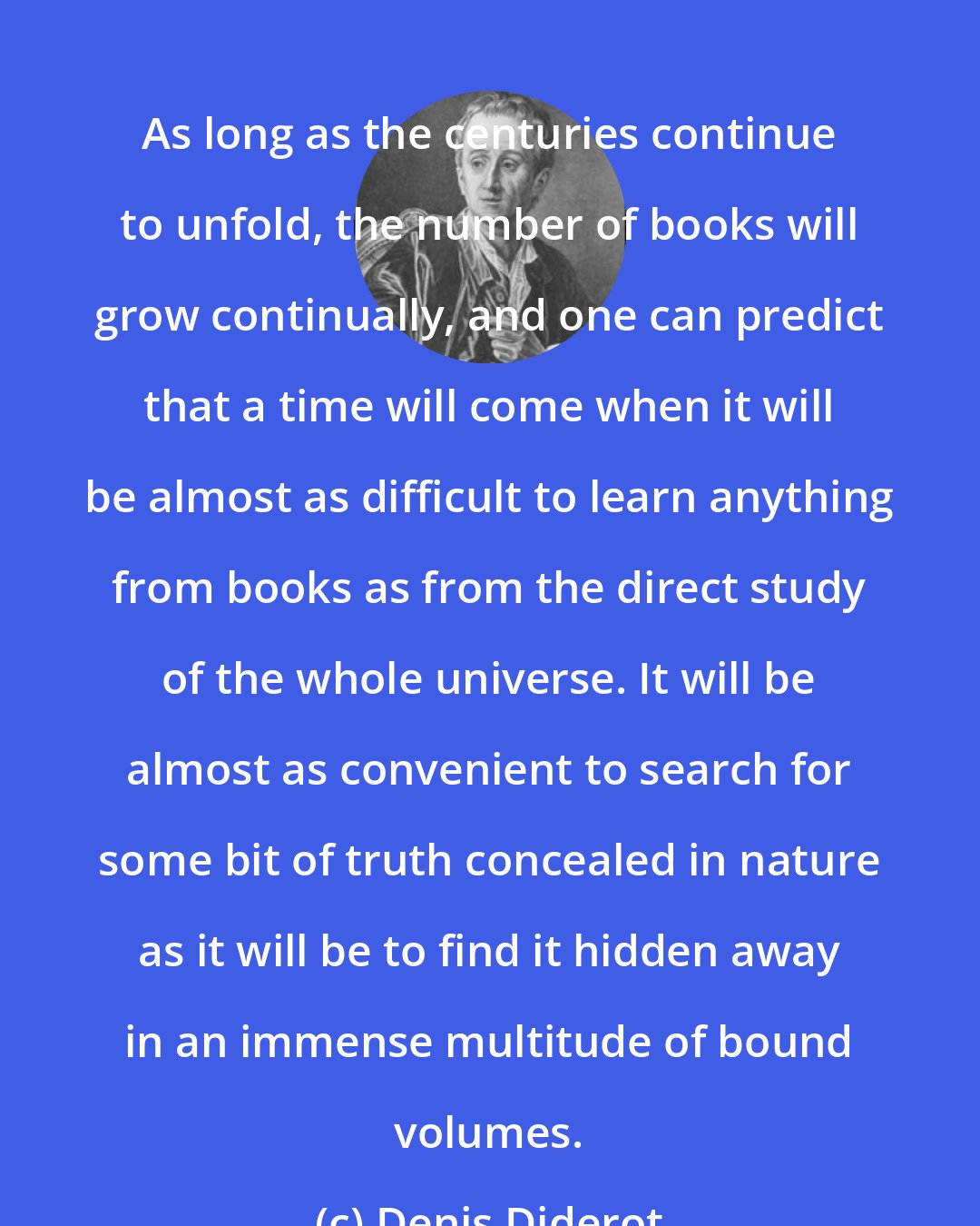 Denis Diderot: As long as the centuries continue to unfold, the number of books will grow continually, and one can predict that a time will come when it will be almost as difficult to learn anything from books as from the direct study of the whole universe. It will be almost as convenient to search for some bit of truth concealed in nature as it will be to find it hidden away in an immense multitude of bound volumes.