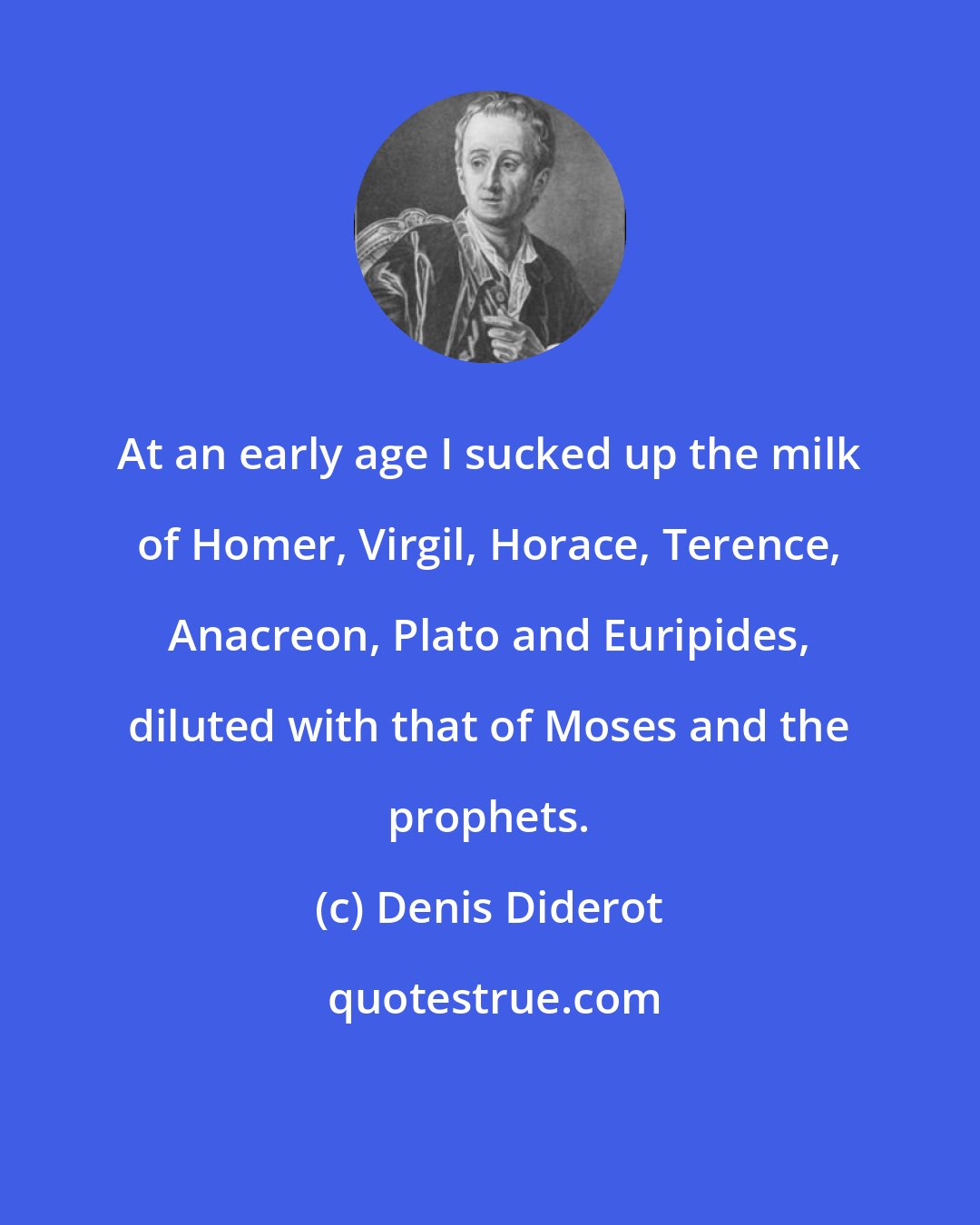 Denis Diderot: At an early age I sucked up the milk of Homer, Virgil, Horace, Terence, Anacreon, Plato and Euripides, diluted with that of Moses and the prophets.