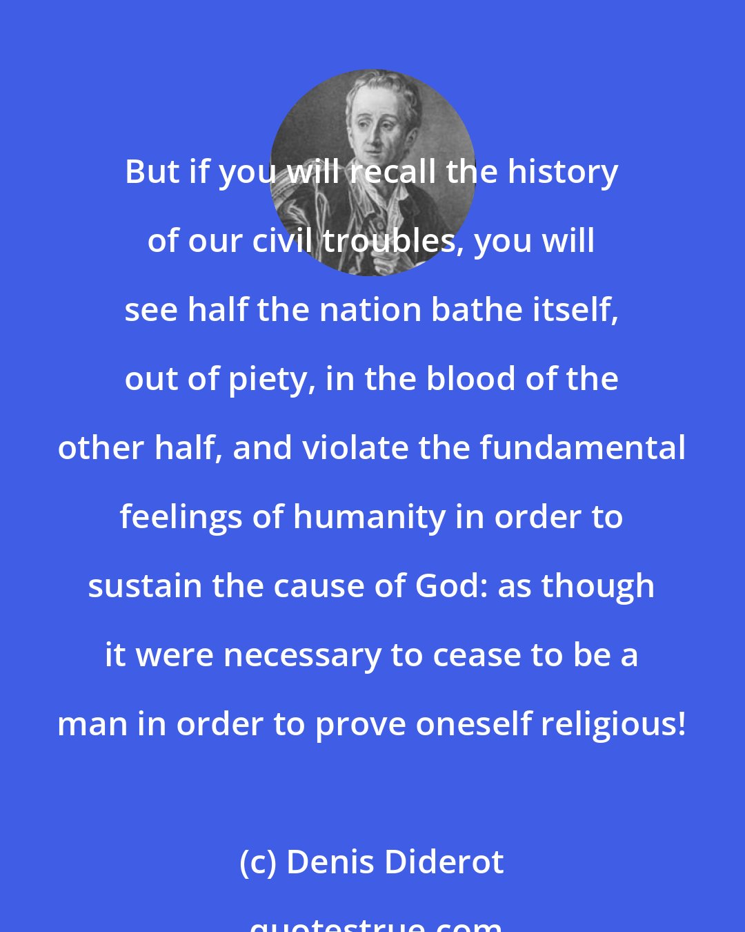 Denis Diderot: But if you will recall the history of our civil troubles, you will see half the nation bathe itself, out of piety, in the blood of the other half, and violate the fundamental feelings of humanity in order to sustain the cause of God: as though it were necessary to cease to be a man in order to prove oneself religious!