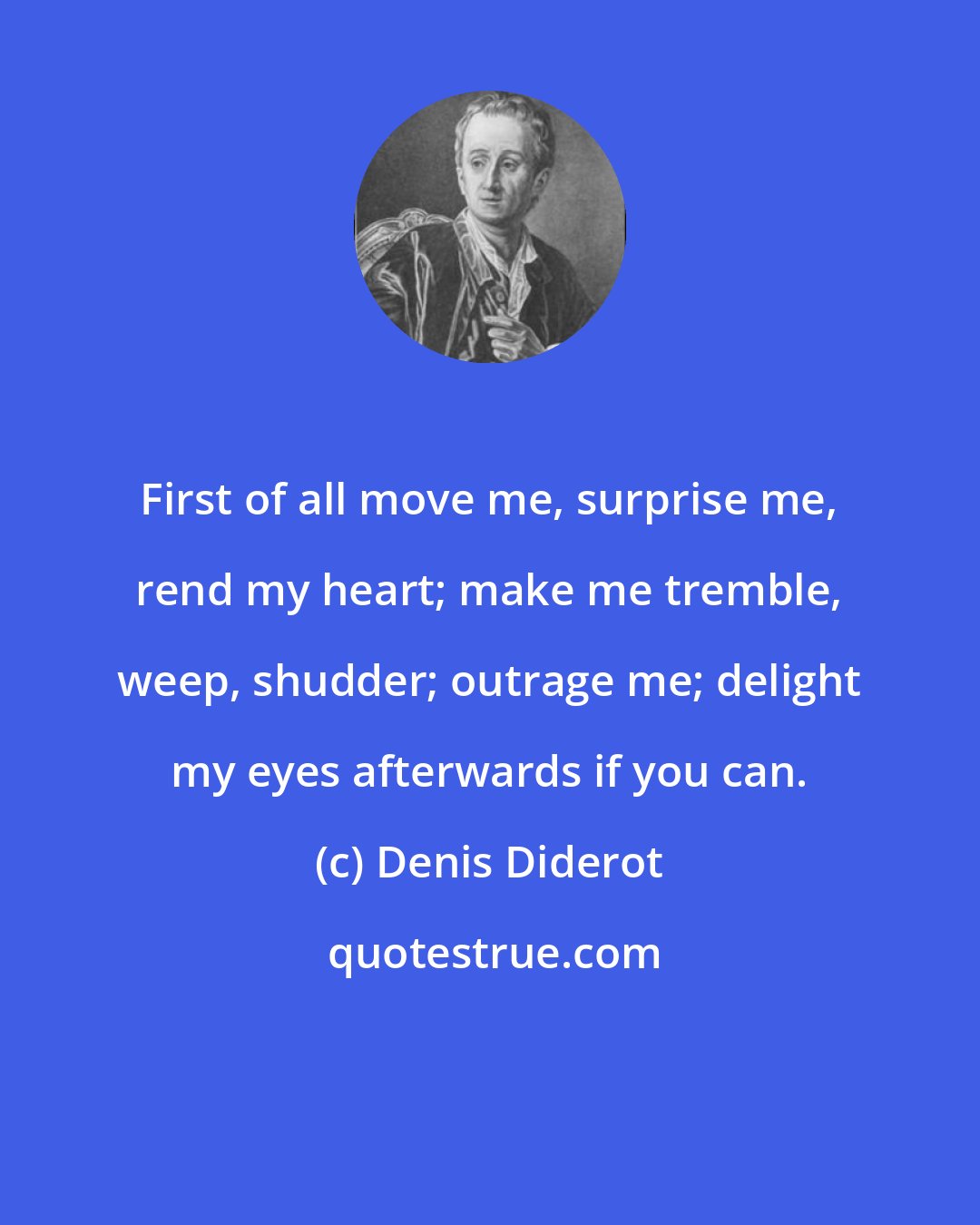 Denis Diderot: First of all move me, surprise me, rend my heart; make me tremble, weep, shudder; outrage me; delight my eyes afterwards if you can.