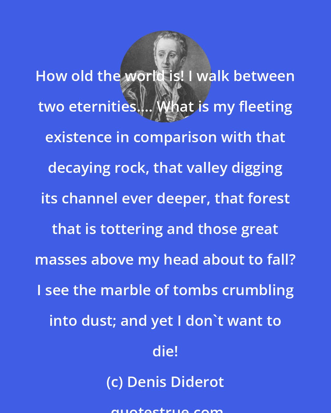 Denis Diderot: How old the world is! I walk between two eternities.... What is my fleeting existence in comparison with that decaying rock, that valley digging its channel ever deeper, that forest that is tottering and those great masses above my head about to fall? I see the marble of tombs crumbling into dust; and yet I don't want to die!