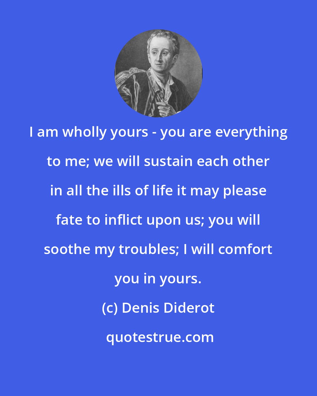 Denis Diderot: I am wholly yours - you are everything to me; we will sustain each other in all the ills of life it may please fate to inflict upon us; you will soothe my troubles; I will comfort you in yours.