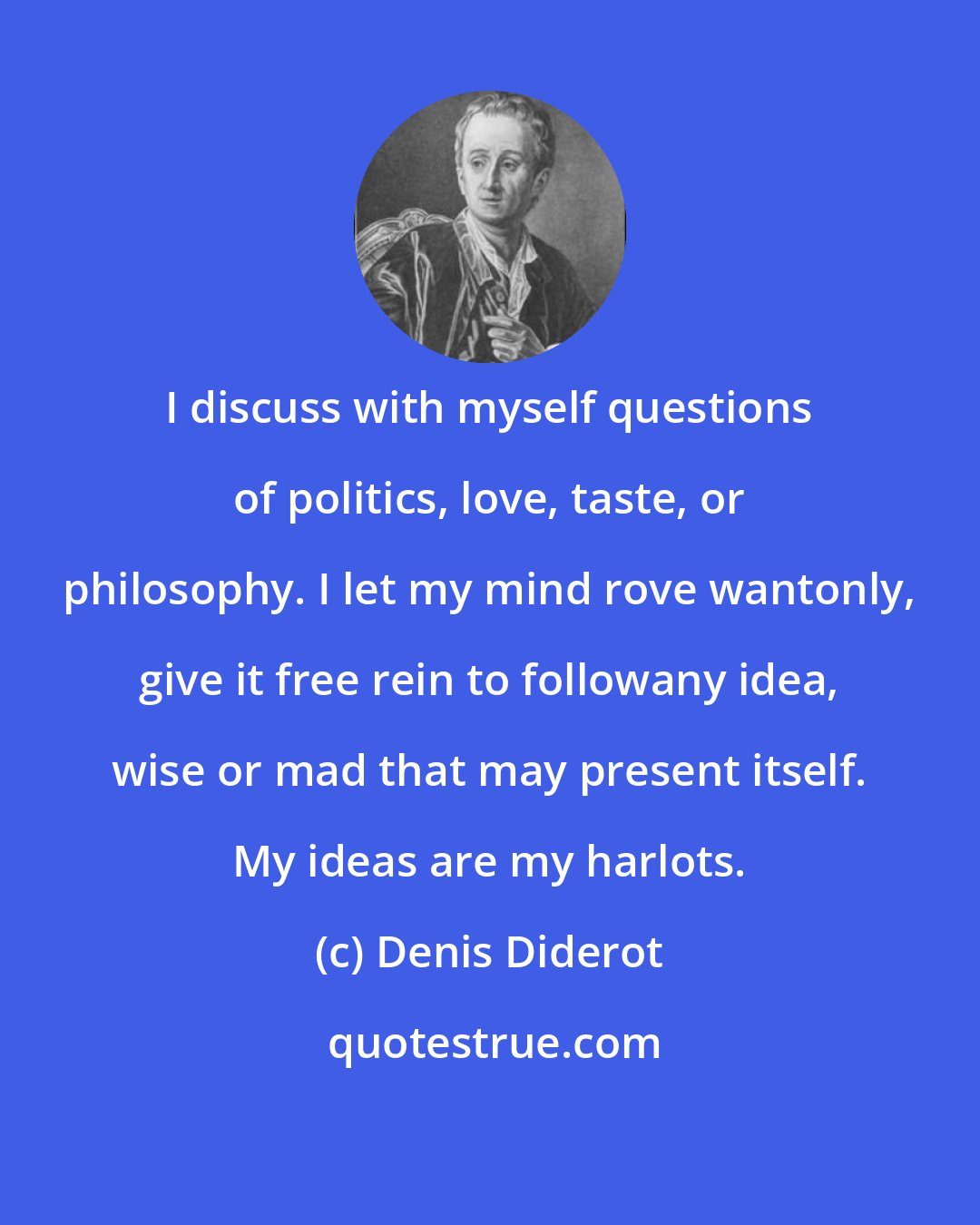 Denis Diderot: I discuss with myself questions of politics, love, taste, or philosophy. I let my mind rove wantonly, give it free rein to followany idea, wise or mad that may present itself. My ideas are my harlots.