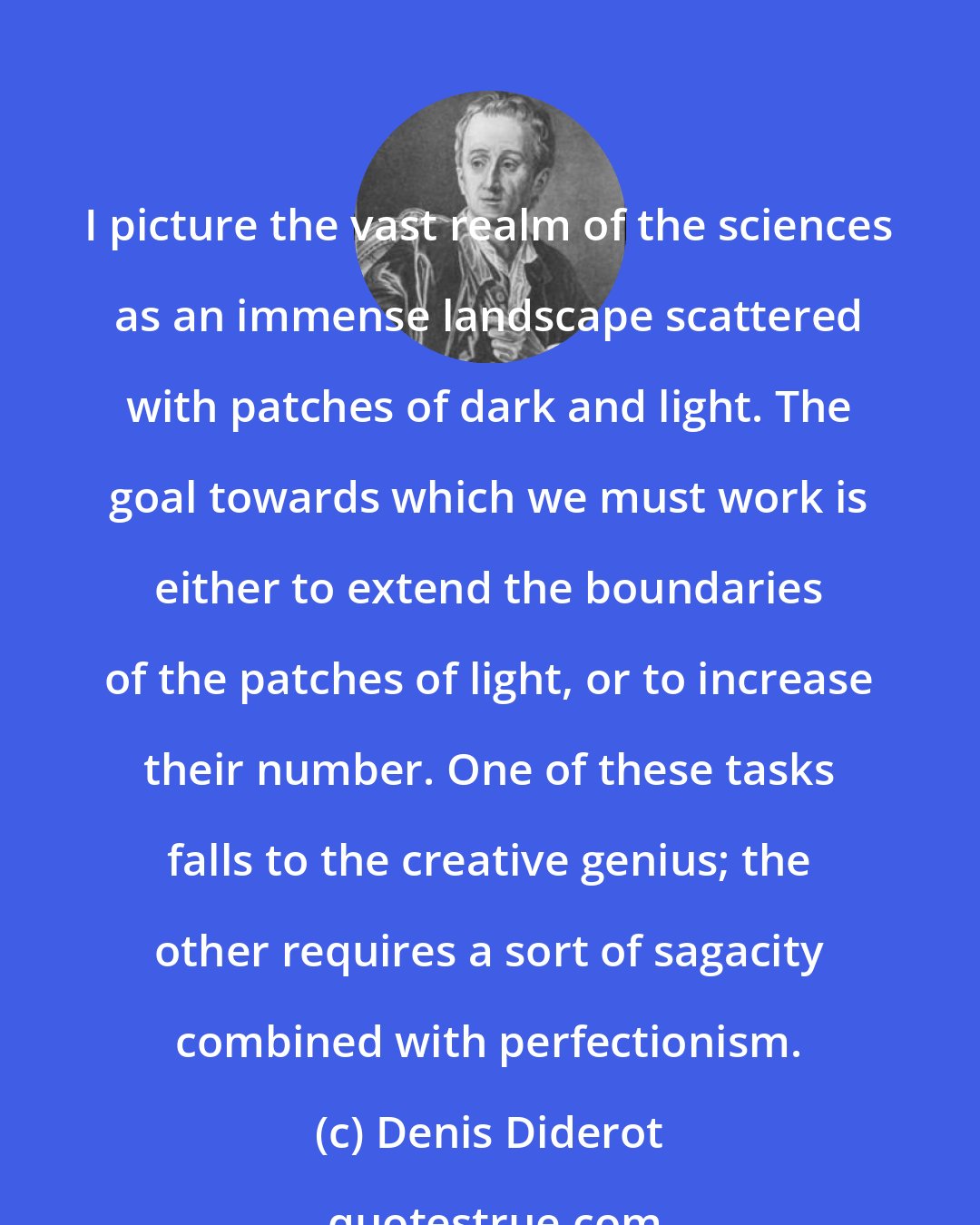 Denis Diderot: I picture the vast realm of the sciences as an immense landscape scattered with patches of dark and light. The goal towards which we must work is either to extend the boundaries of the patches of light, or to increase their number. One of these tasks falls to the creative genius; the other requires a sort of sagacity combined with perfectionism.