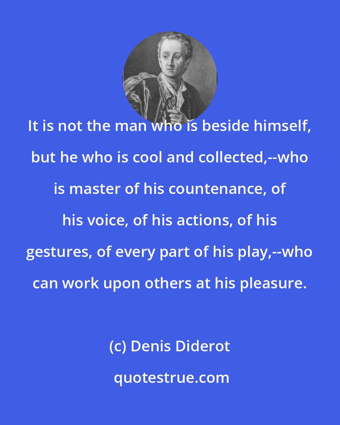 Denis Diderot: It is not the man who is beside himself, but he who is cool and collected,--who is master of his countenance, of his voice, of his actions, of his gestures, of every part of his play,--who can work upon others at his pleasure.