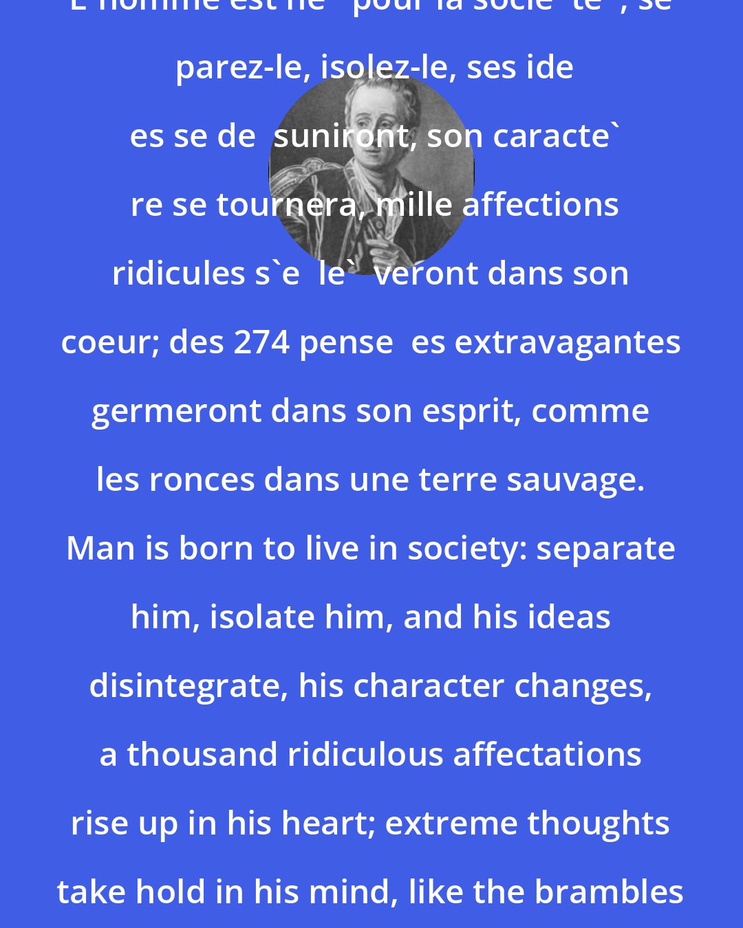 Denis Diderot: L'homme est ne   pour la socie  te  ; se  parez-le, isolez-le, ses ide  es se de  suniront, son caracte'  re se tournera, mille affections ridicules s'e  le'  veront dans son coeur; des 274 pense  es extravagantes germeront dans son esprit, comme les ronces dans une terre sauvage. Man is born to live in society: separate him, isolate him, and his ideas disintegrate, his character changes, a thousand ridiculous affectations rise up in his heart; extreme thoughts take hold in his mind, like the brambles in a wild field.