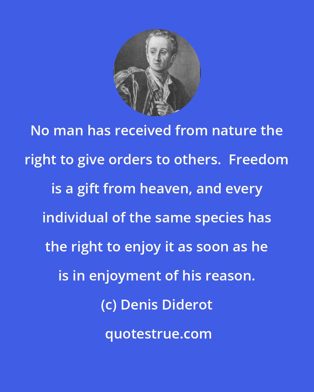 Denis Diderot: No man has received from nature the right to give orders to others.  Freedom is a gift from heaven, and every individual of the same species has the right to enjoy it as soon as he is in enjoyment of his reason.