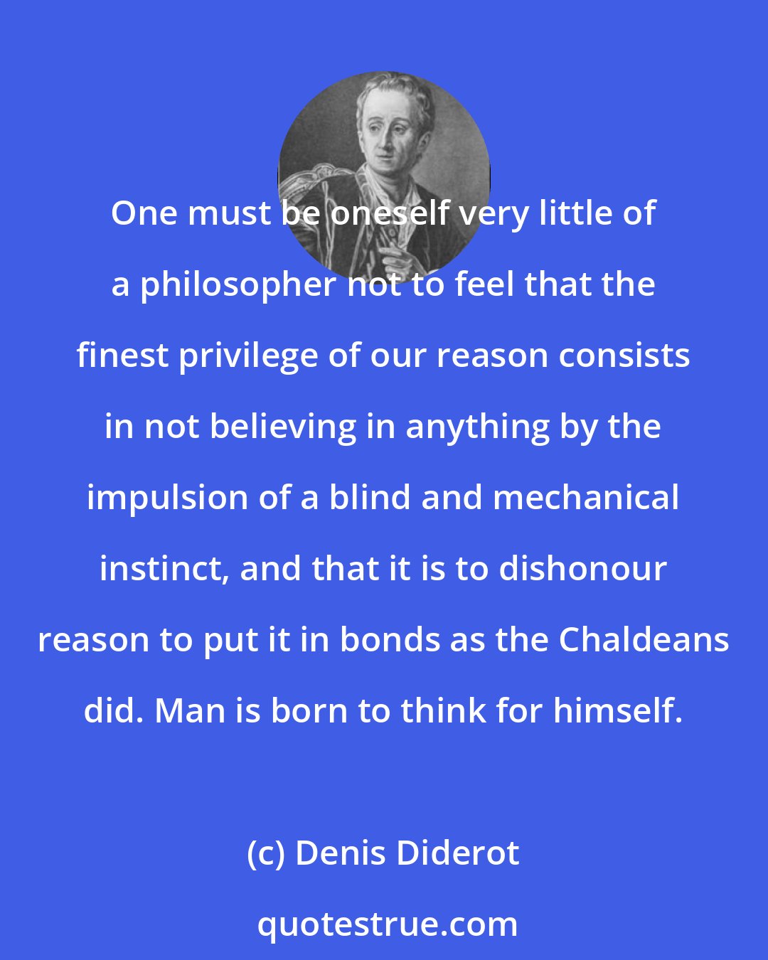 Denis Diderot: One must be oneself very little of a philosopher not to feel that the finest privilege of our reason consists in not believing in anything by the impulsion of a blind and mechanical instinct, and that it is to dishonour reason to put it in bonds as the Chaldeans did. Man is born to think for himself.