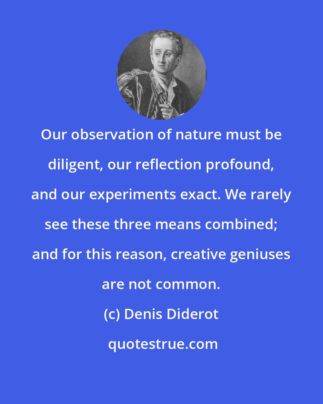 Denis Diderot: Our observation of nature must be diligent, our reflection profound, and our experiments exact. We rarely see these three means combined; and for this reason, creative geniuses are not common.