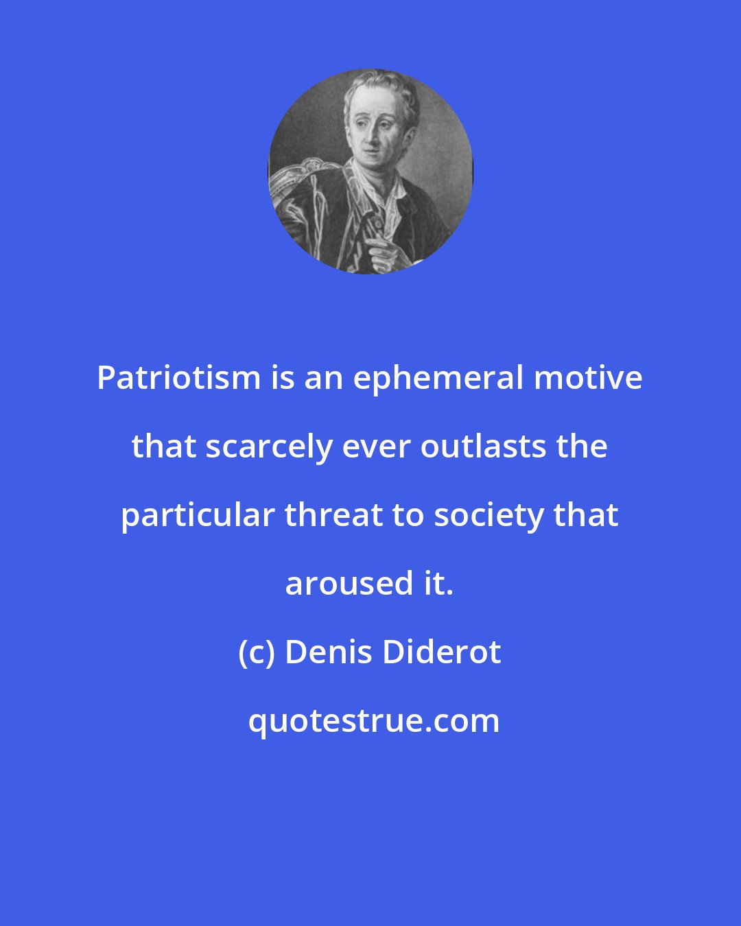 Denis Diderot: Patriotism is an ephemeral motive that scarcely ever outlasts the particular threat to society that aroused it.