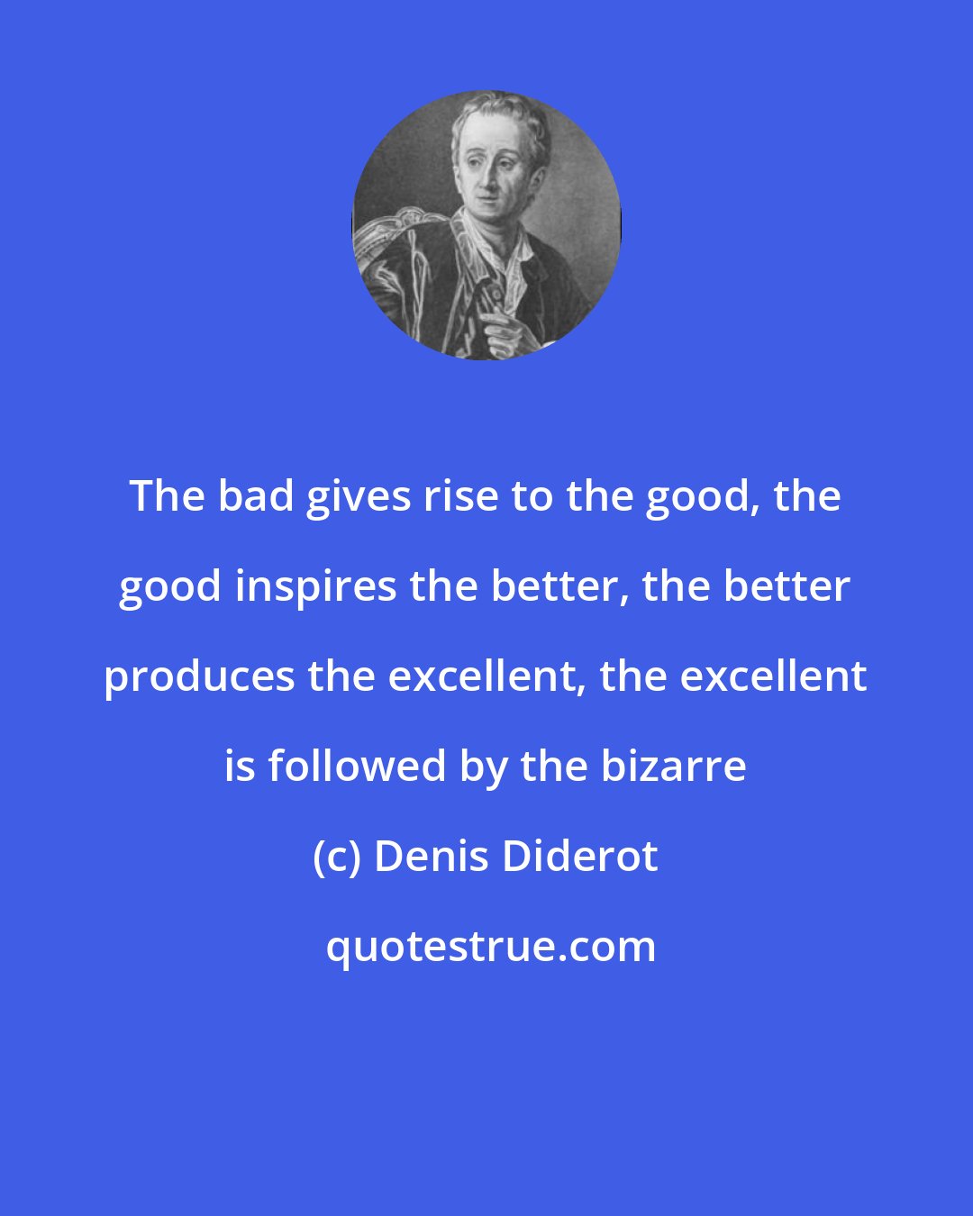 Denis Diderot: The bad gives rise to the good, the good inspires the better, the better produces the excellent, the excellent is followed by the bizarre