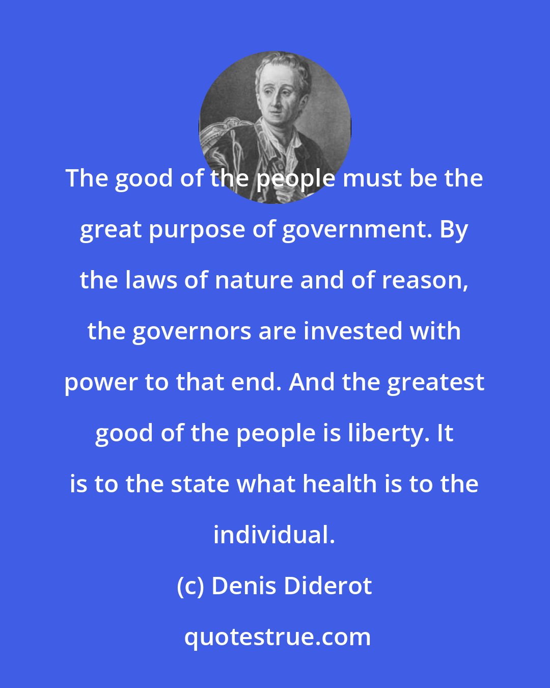 Denis Diderot: The good of the people must be the great purpose of government. By the laws of nature and of reason, the governors are invested with power to that end. And the greatest good of the people is liberty. It is to the state what health is to the individual.