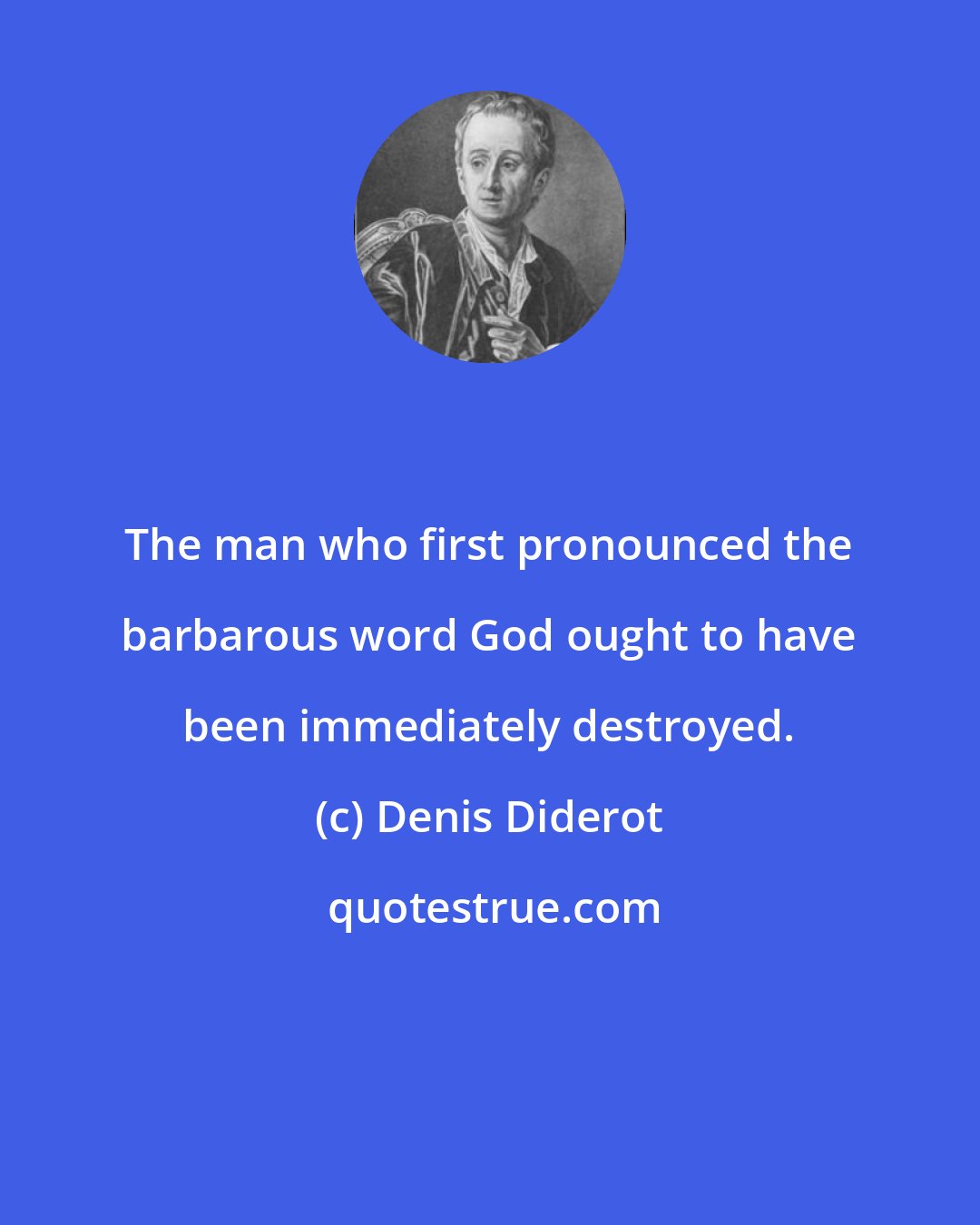 Denis Diderot: The man who first pronounced the barbarous word God ought to have been immediately destroyed.