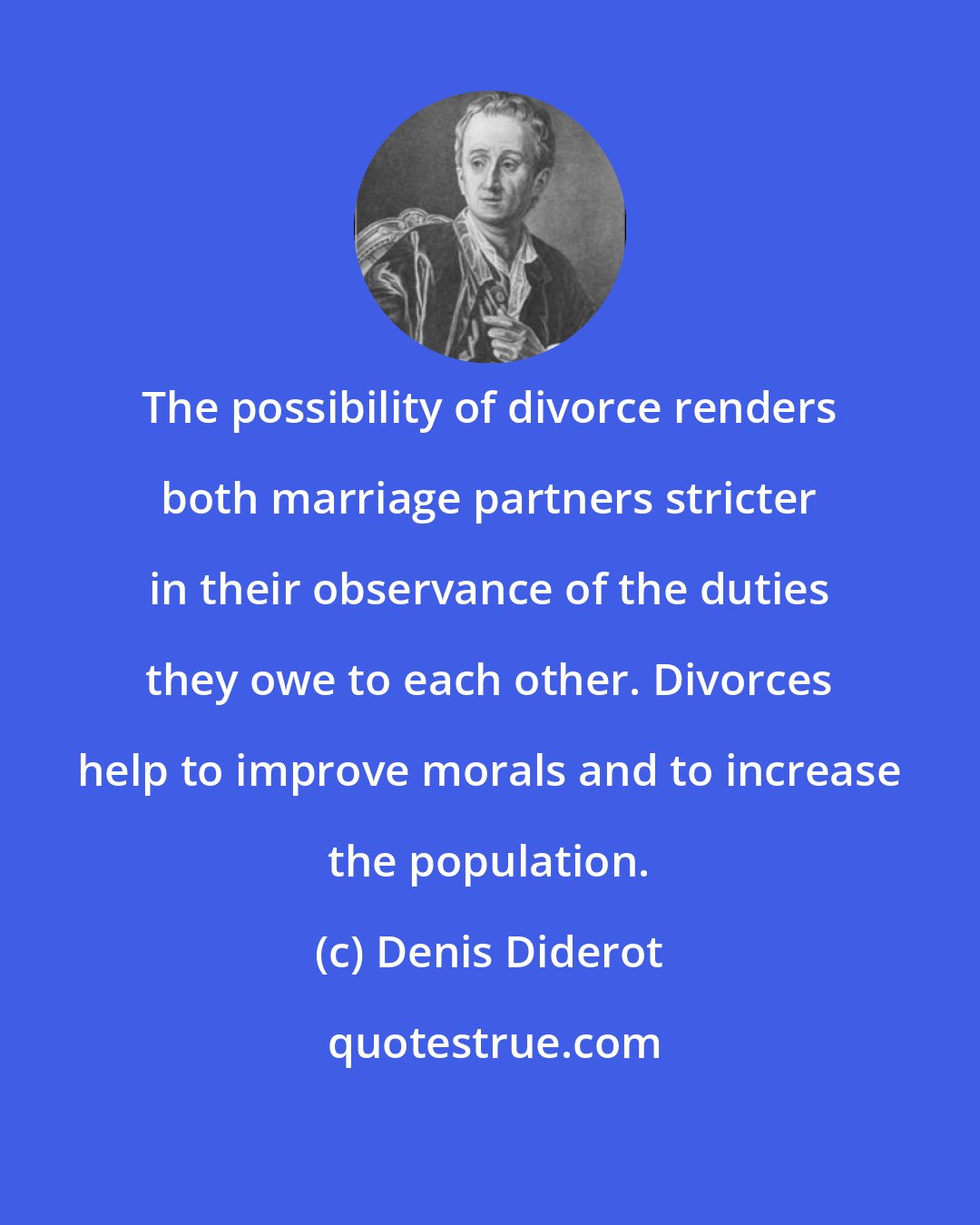 Denis Diderot: The possibility of divorce renders both marriage partners stricter in their observance of the duties they owe to each other. Divorces help to improve morals and to increase the population.