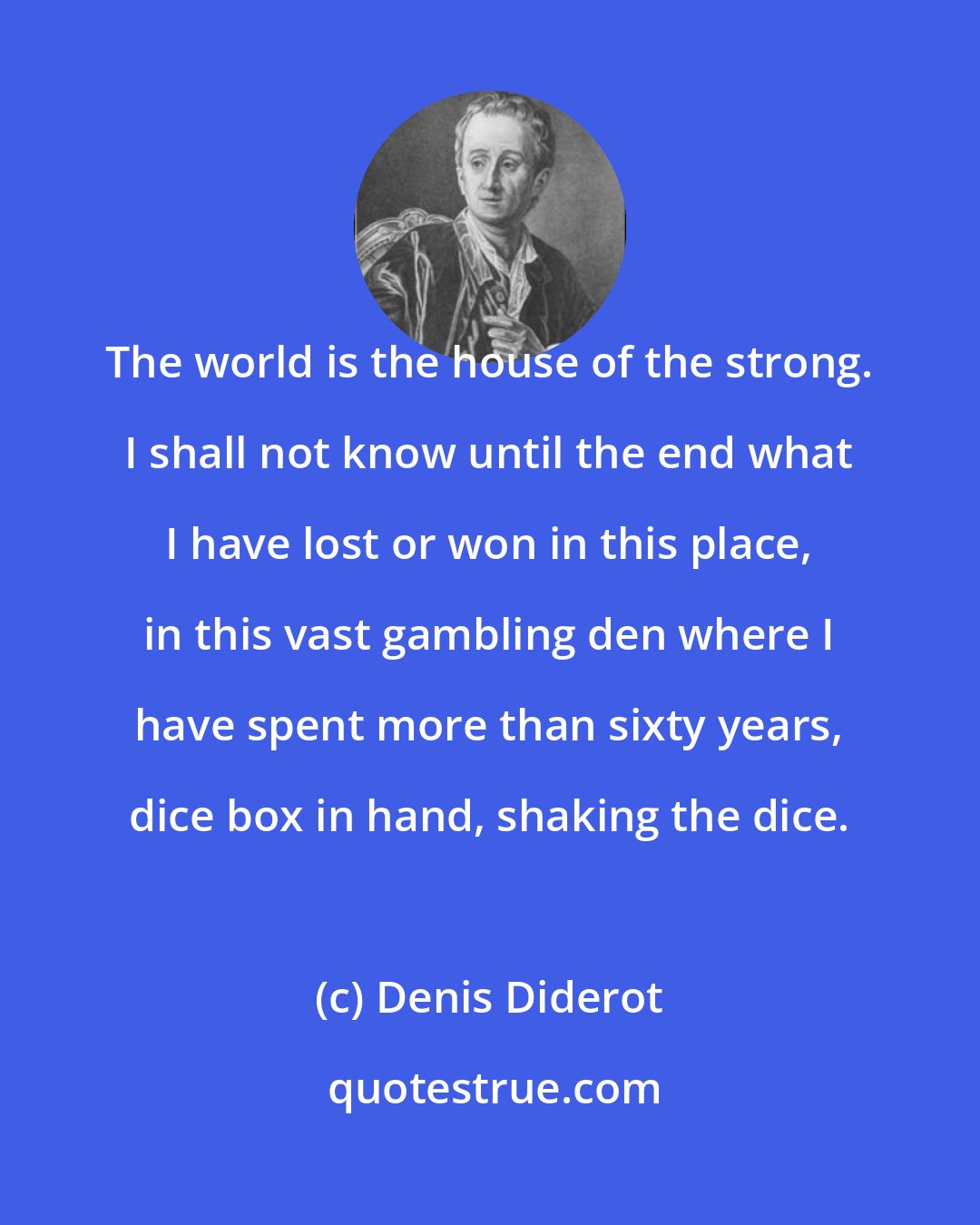 Denis Diderot: The world is the house of the strong. I shall not know until the end what I have lost or won in this place, in this vast gambling den where I have spent more than sixty years, dice box in hand, shaking the dice.