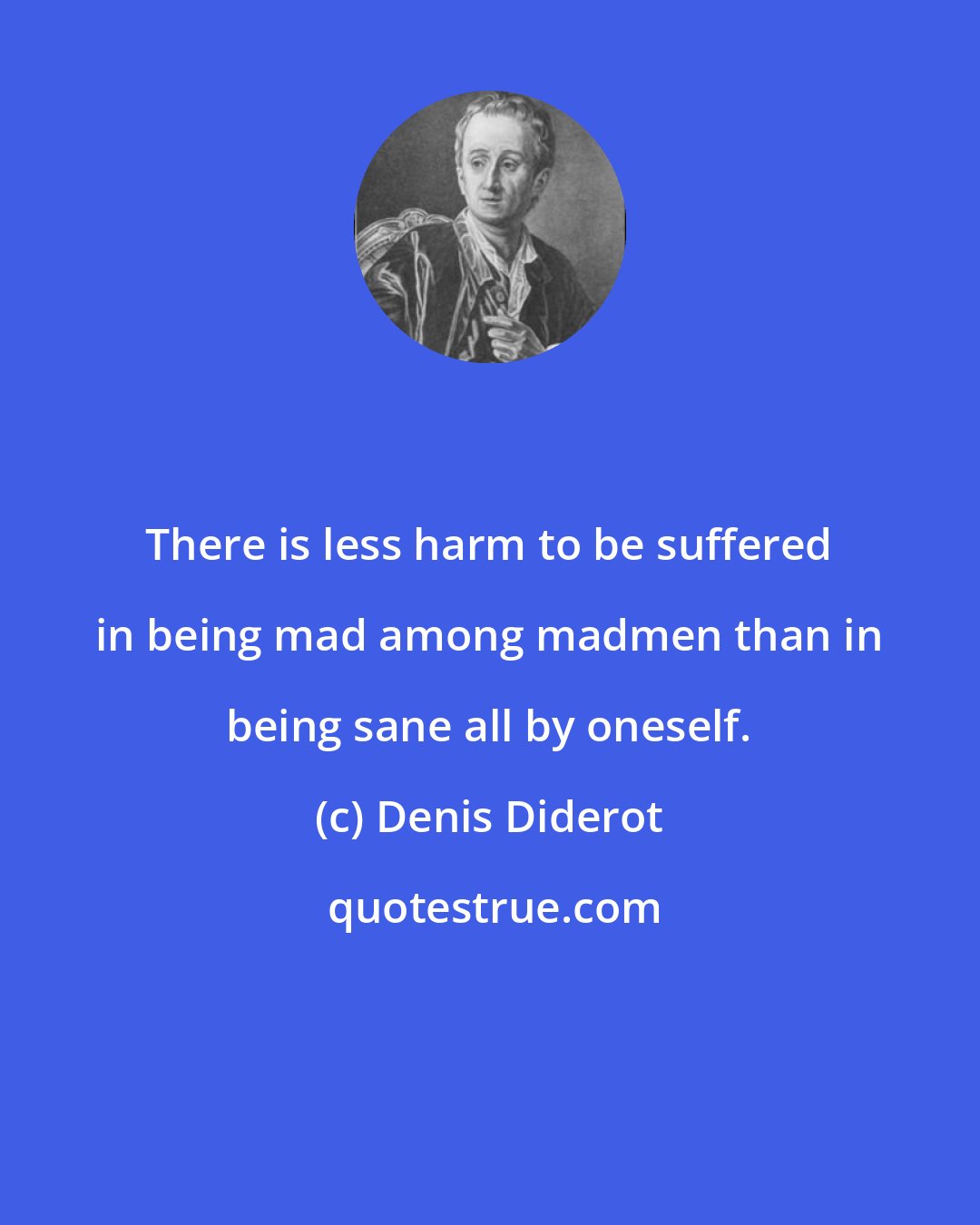 Denis Diderot: There is less harm to be suffered in being mad among madmen than in being sane all by oneself.