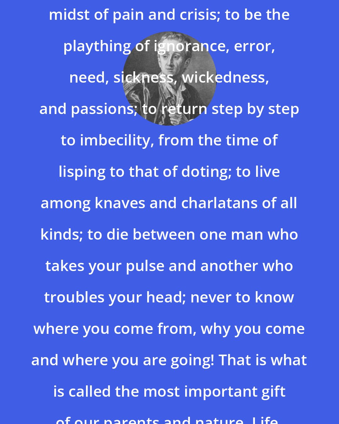 Denis Diderot: To be born in imbecility, in the midst of pain and crisis; to be the plaything of ignorance, error, need, sickness, wickedness, and passions; to return step by step to imbecility, from the time of lisping to that of doting; to live among knaves and charlatans of all kinds; to die between one man who takes your pulse and another who troubles your head; never to know where you come from, why you come and where you are going! That is what is called the most important gift of our parents and nature. Life.