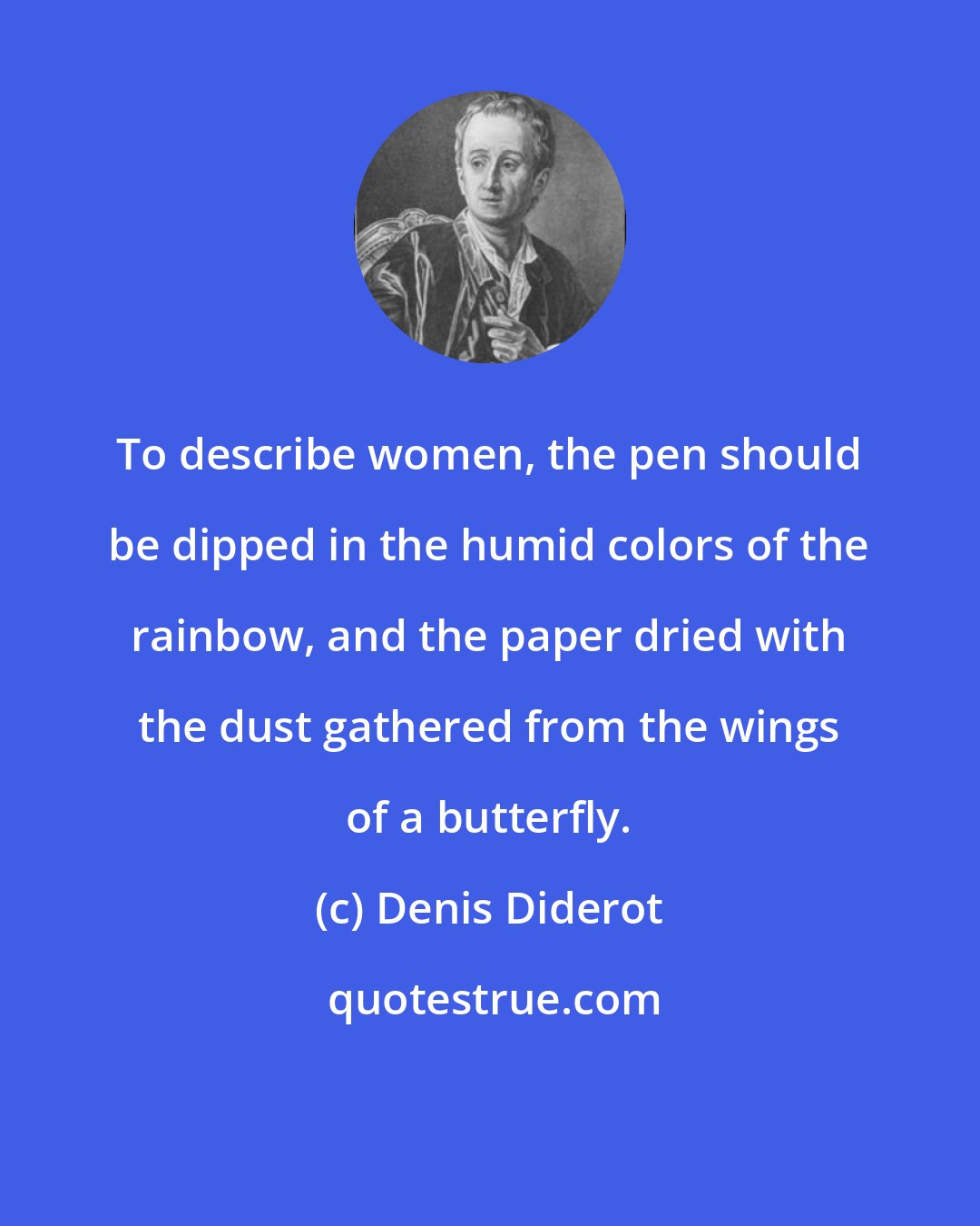 Denis Diderot: To describe women, the pen should be dipped in the humid colors of the rainbow, and the paper dried with the dust gathered from the wings of a butterfly.