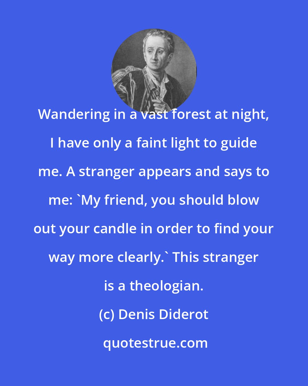 Denis Diderot: Wandering in a vast forest at night, I have only a faint light to guide me. A stranger appears and says to me: 'My friend, you should blow out your candle in order to find your way more clearly.' This stranger is a theologian.